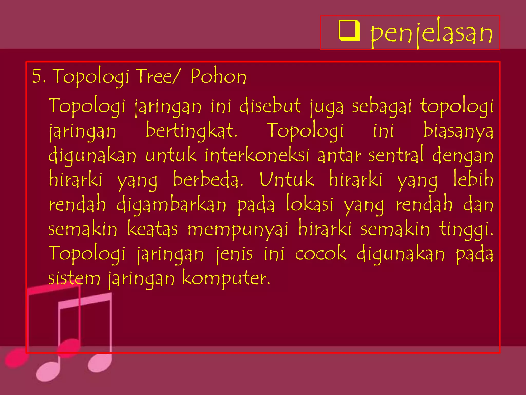  penjelasan
5. Topologi Tree/ Pohon
  Topologi jaringan ini disebut juga sebagai topologi
  jaringan bertingkat. Topologi ini biasanya
  digunakan untuk interkoneksi antar sentral dengan
  hirarki yang berbeda. Untuk hirarki yang lebih
  rendah digambarkan pada lokasi yang rendah dan
  semakin keatas mempunyai hirarki semakin tinggi.
  Topologi jaringan jenis ini cocok digunakan pada
  sistem jaringan komputer.
 