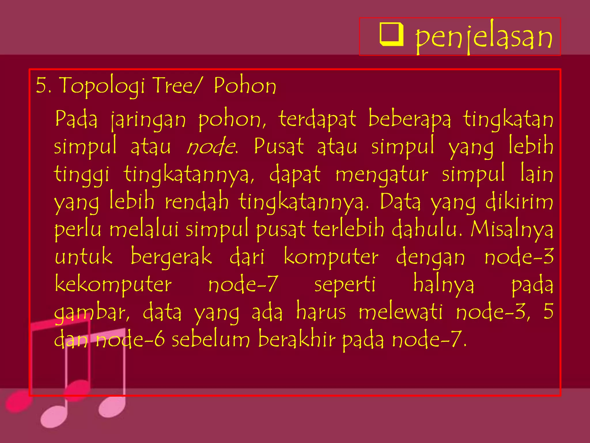  penjelasan
5. Topologi Tree/ Pohon
  Pada jaringan pohon, terdapat beberapa tingkatan
  simpul atau node. Pusat atau simpul yang lebih
  tinggi tingkatannya, dapat mengatur simpul lain
  yang lebih rendah tingkatannya. Data yang dikirim
  perlu melalui simpul pusat terlebih dahulu. Misalnya
  untuk bergerak dari komputer dengan node-3
  kekomputer      node-7     seperti    halnya    pada
  gambar, data yang ada harus melewati node-3, 5
  dan node-6 sebelum berakhir pada node-7.
 