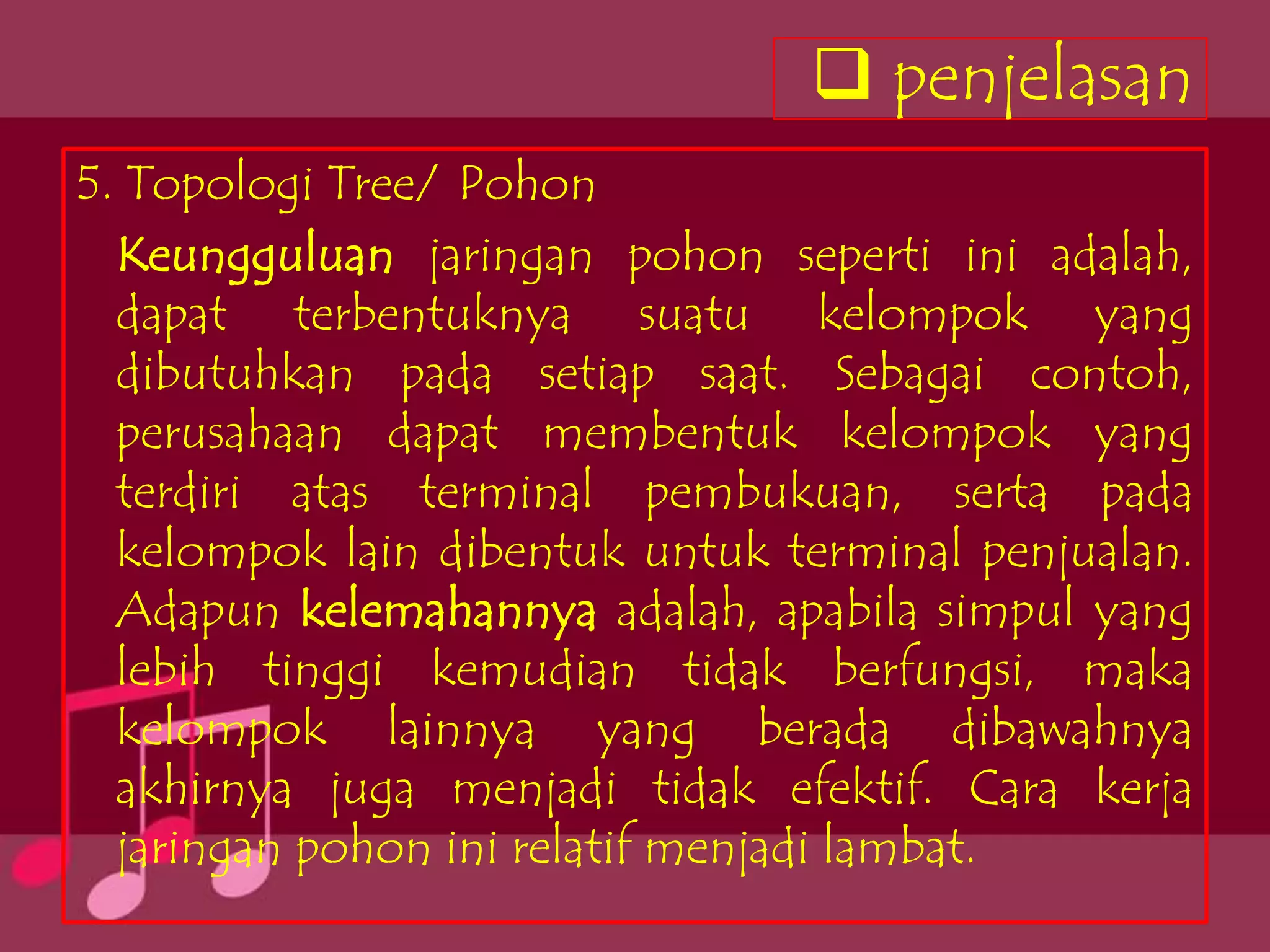 penjelasan
5. Topologi Tree/ Pohon
  Keungguluan jaringan pohon seperti ini adalah,
  dapat terbentuknya suatu kelompok yang
  dibutuhkan pada setiap saat. Sebagai contoh,
  perusahaan dapat membentuk kelompok yang
  terdiri atas terminal pembukuan, serta pada
  kelompok lain dibentuk untuk terminal penjualan.
  Adapun kelemahannya adalah, apabila simpul yang
  lebih tinggi kemudian tidak berfungsi, maka
  kelompok lainnya yang berada dibawahnya
  akhirnya juga menjadi tidak efektif. Cara kerja
  jaringan pohon ini relatif menjadi lambat.
 
