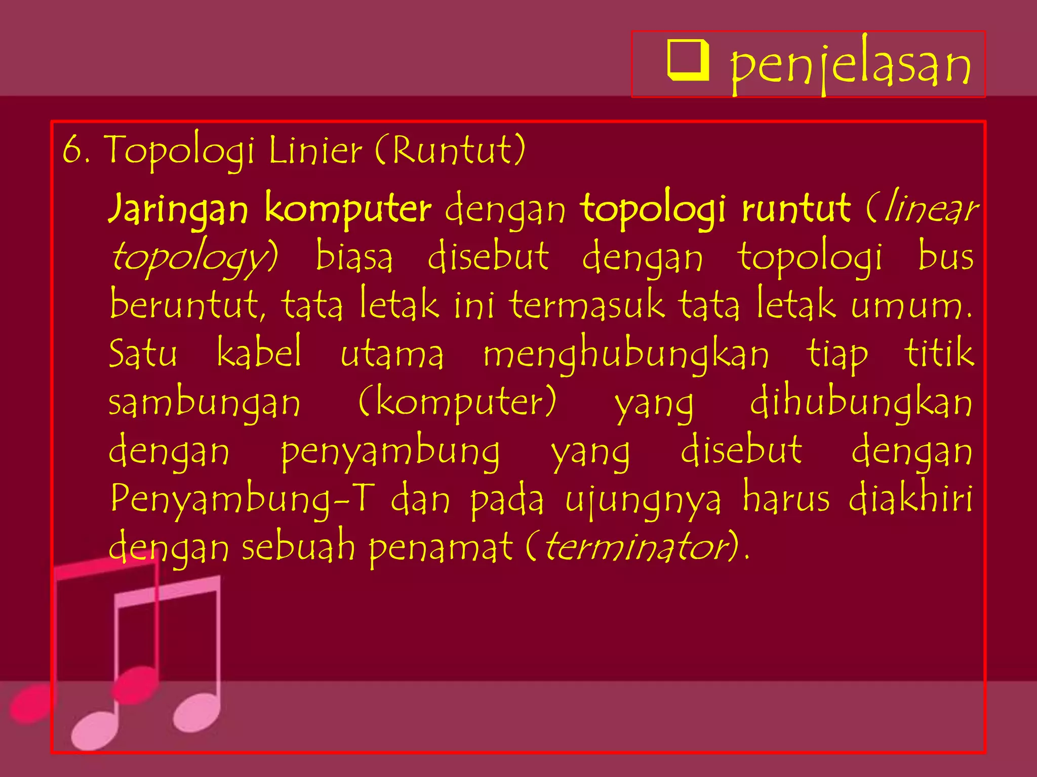  penjelasan
6. Topologi Linier (Runtut)
   Jaringan komputer dengan topologi runtut (linear
   topology) biasa disebut dengan topologi bus
   beruntut, tata letak ini termasuk tata letak umum.
   Satu kabel utama menghubungkan tiap titik
   sambungan (komputer) yang dihubungkan
   dengan penyambung yang disebut dengan
   Penyambung-T dan pada ujungnya harus diakhiri
   dengan sebuah penamat (terminator).
 