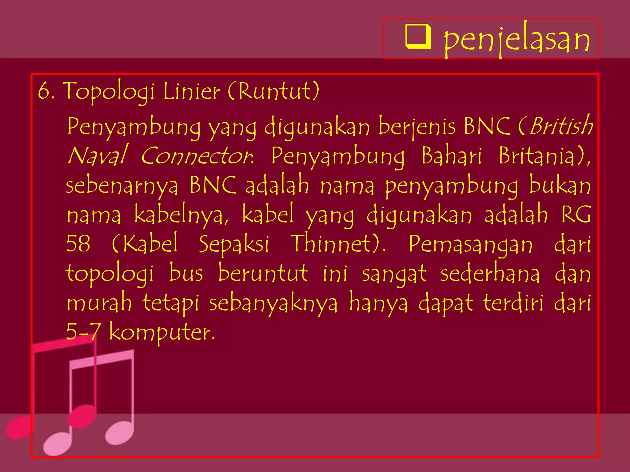  penjelasan
6. Topologi Linier (Runtut)
   Penyambung yang digunakan berjenis BNC (British
   Naval Connector: Penyambung Bahari Britania),
   sebenarnya BNC adalah nama penyambung bukan
   nama kabelnya, kabel yang digunakan adalah RG
   58 (Kabel Sepaksi Thinnet). Pemasangan dari
   topologi bus beruntut ini sangat sederhana dan
   murah tetapi sebanyaknya hanya dapat terdiri dari
   5-7 komputer.
 