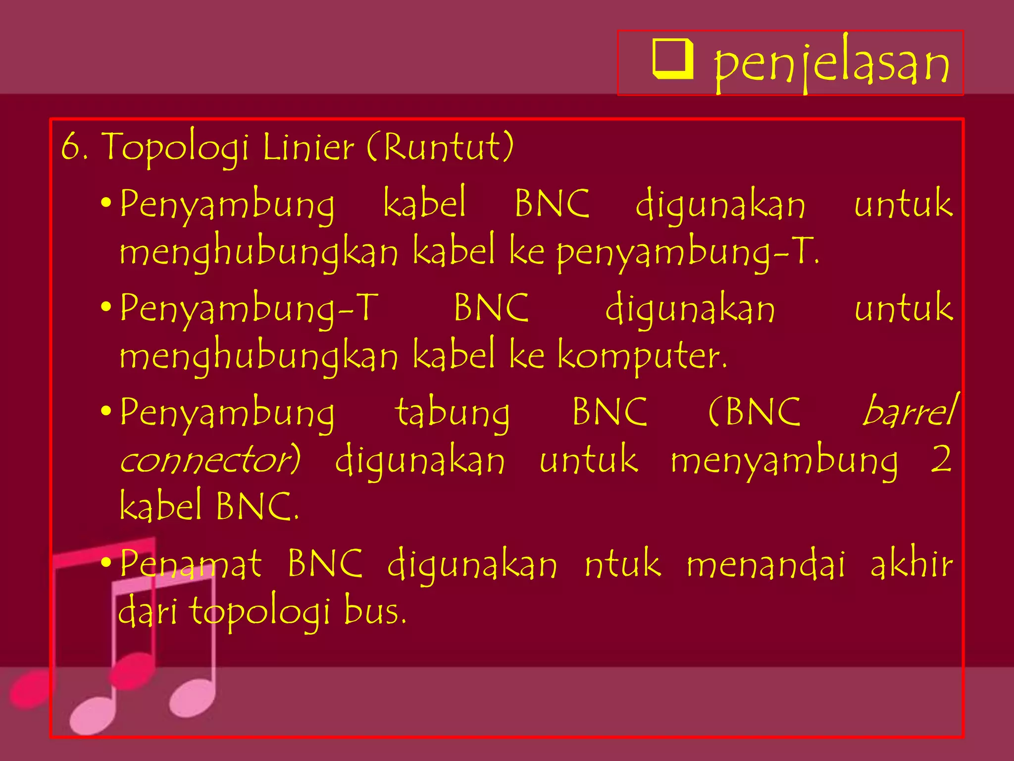 penjelasan
6. Topologi Linier (Runtut)
   • Penyambung kabel BNC digunakan untuk
     menghubungkan kabel ke penyambung-T.
   • Penyambung-T       BNC    digunakan  untuk
     menghubungkan kabel ke komputer.
   • Penyambung tabung BNC (BNC barrel
     connector) digunakan untuk menyambung 2
     kabel BNC.
   • Penamat BNC digunakan ntuk menandai akhir
     dari topologi bus.
 