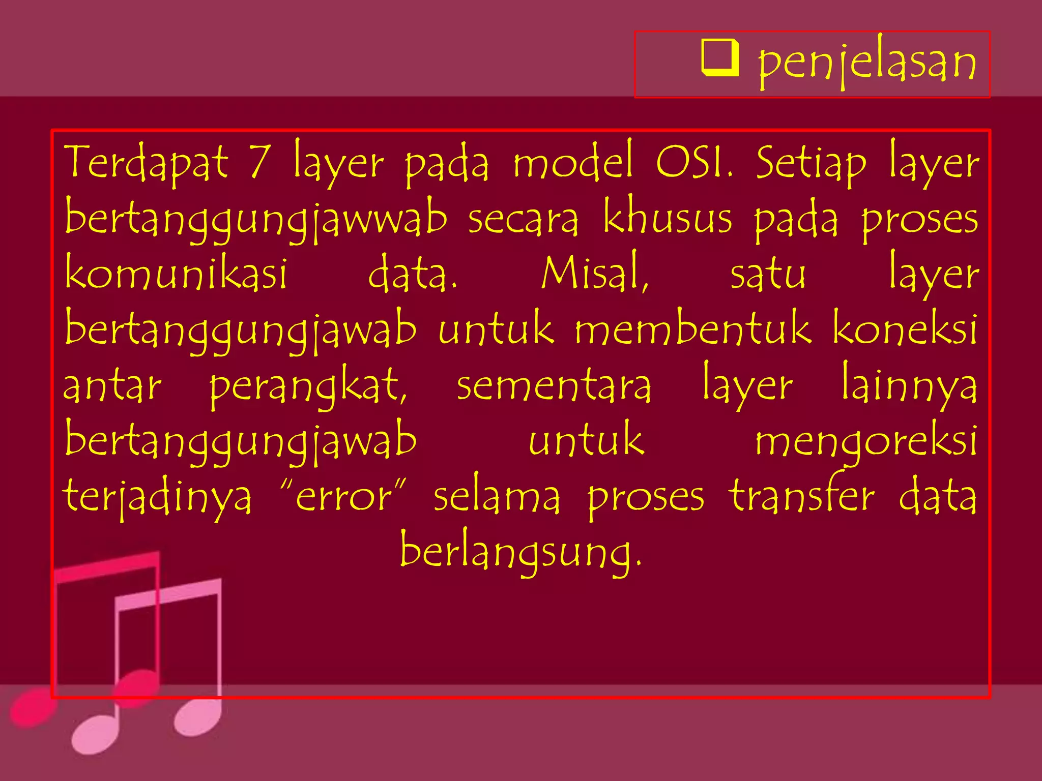  penjelasan
Terdapat 7 layer pada model OSI. Setiap layer
bertanggungjawwab secara khusus pada proses
komunikasi      data.   Misal,   satu     layer
bertanggungjawab untuk membentuk koneksi
antar perangkat, sementara layer lainnya
bertanggungjawab        untuk     mengoreksi
terjadinya “error” selama proses transfer data
                 berlangsung.
 