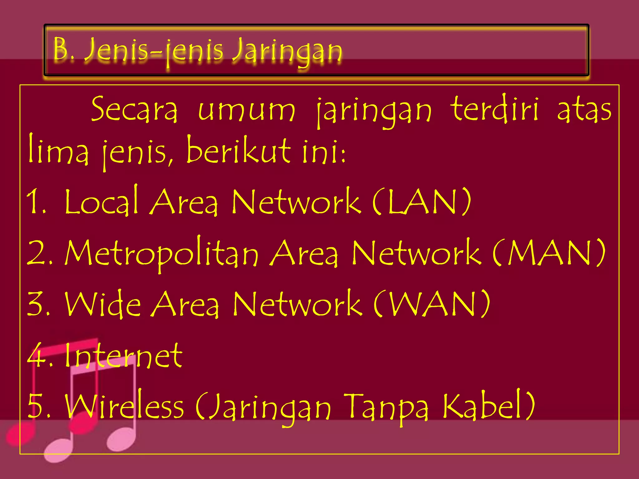 B. Jenis-jenis Jaringan
     Secara umum jaringan terdiri atas
lima jenis, berikut ini:
1. Local Area Network (LAN)
2. Metropolitan Area Network (MAN)
3. Wide Area Network (WAN)
4. Internet
5. Wireless (Jaringan Tanpa Kabel)
 