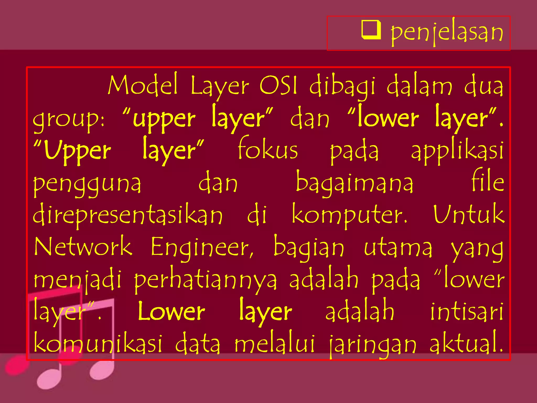 penjelasan

       Model Layer OSI dibagi dalam dua
group: “upper layer” dan “lower layer”.
“Upper layer” fokus pada applikasi
pengguna       dan   bagaimana      file
direpresentasikan di komputer. Untuk
Network Engineer, bagian utama yang
menjadi perhatiannya adalah pada “lower
layer”. Lower layer adalah intisari
komunikasi data melalui jaringan aktual.
 