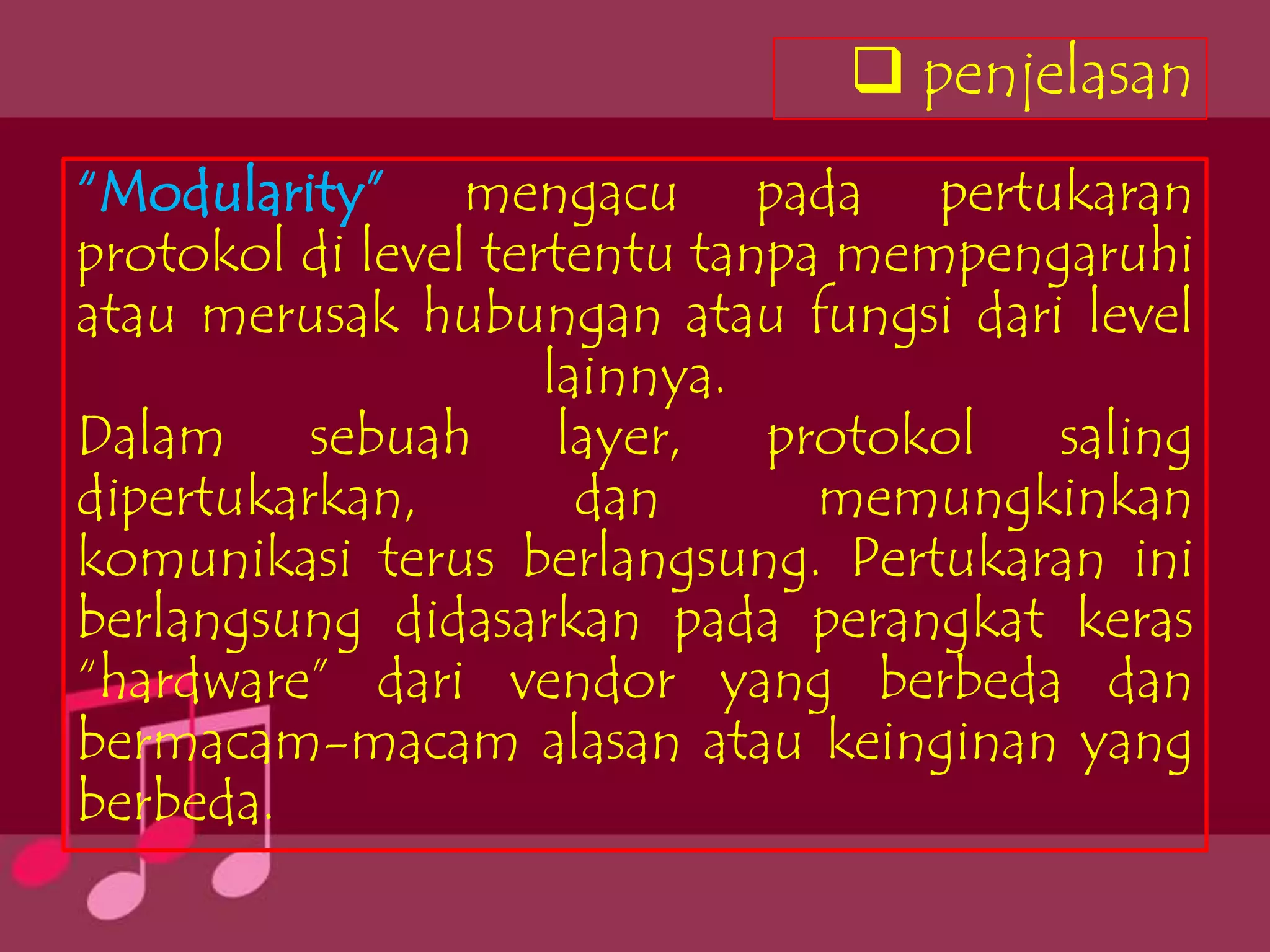  penjelasan
“Modularity” mengacu pada pertukaran
protokol di level tertentu tanpa mempengaruhi
atau merusak hubungan atau fungsi dari level
                     lainnya.
Dalam sebuah layer, protokol saling
dipertukarkan,         dan      memungkinkan
komunikasi terus berlangsung. Pertukaran ini
berlangsung didasarkan pada perangkat keras
“hardware” dari vendor yang berbeda dan
bermacam-macam alasan atau keinginan yang
berbeda.
 