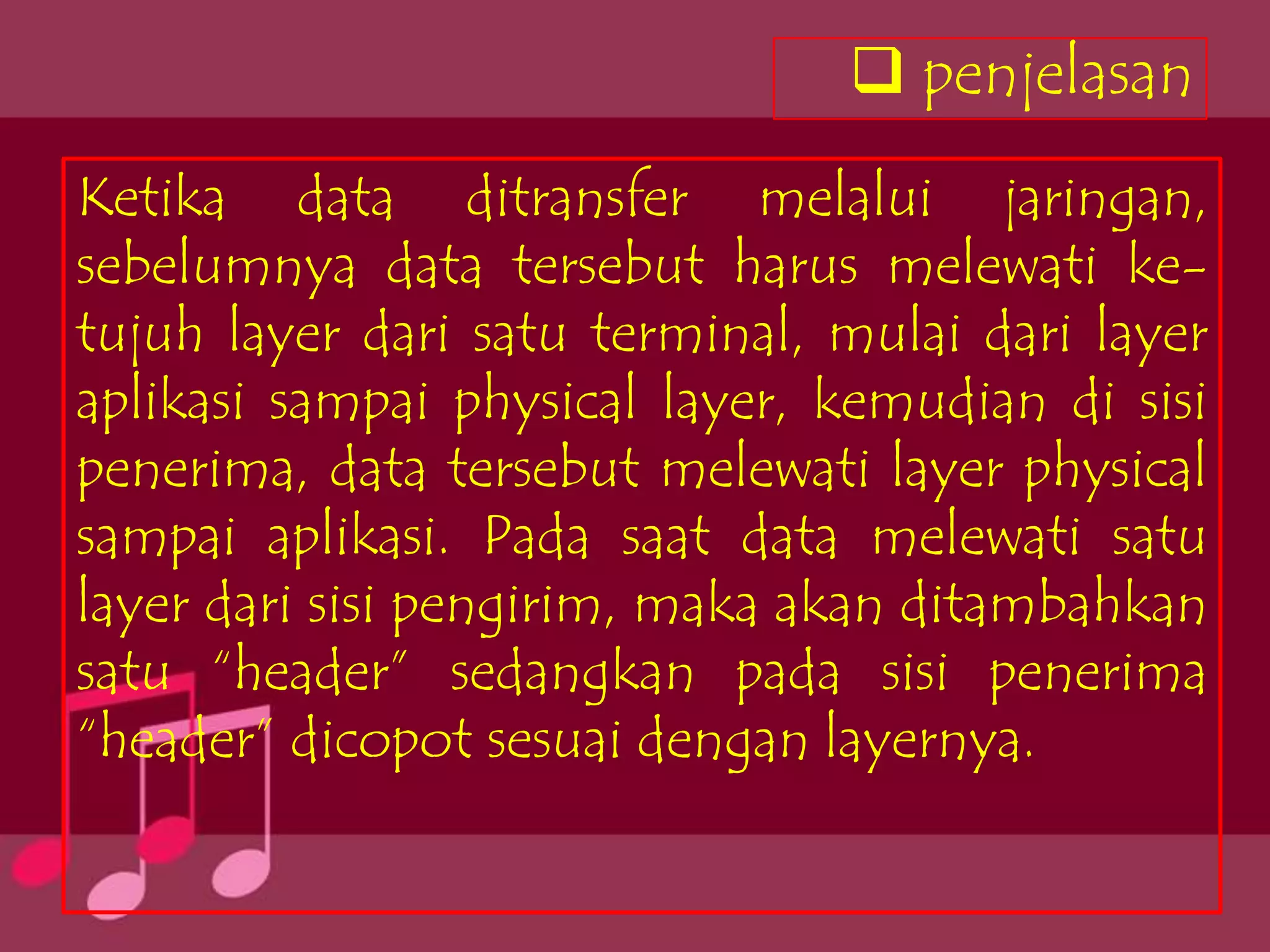  penjelasan
Ketika data ditransfer melalui jaringan,
sebelumnya data tersebut harus melewati ke-
tujuh layer dari satu terminal, mulai dari layer
aplikasi sampai physical layer, kemudian di sisi
penerima, data tersebut melewati layer physical
sampai aplikasi. Pada saat data melewati satu
layer dari sisi pengirim, maka akan ditambahkan
satu “header” sedangkan pada sisi penerima
“header” dicopot sesuai dengan layernya.
 