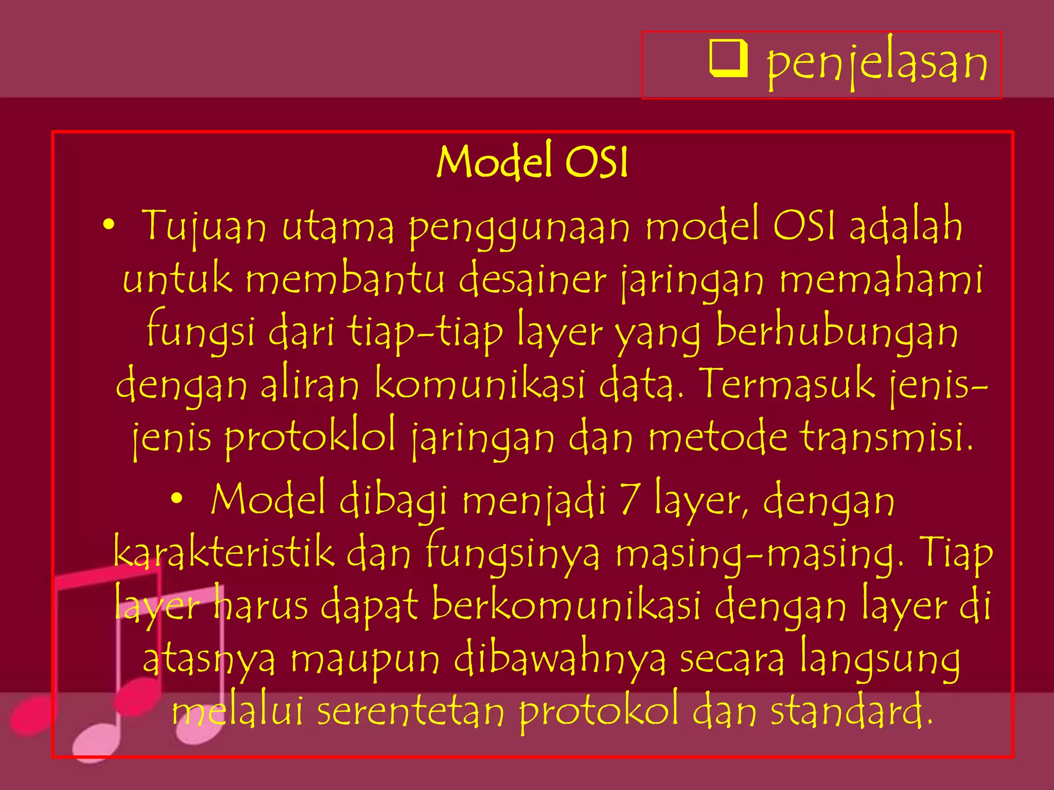 penjelasan
                    Model OSI
• Tujuan utama penggunaan model OSI adalah
  untuk membantu desainer jaringan memahami
   fungsi dari tiap-tiap layer yang berhubungan
 dengan aliran komunikasi data. Termasuk jenis-
  jenis protoklol jaringan dan metode transmisi.
    • Model dibagi menjadi 7 layer, dengan
 karakteristik dan fungsinya masing-masing. Tiap
 layer harus dapat berkomunikasi dengan layer di
   atasnya maupun dibawahnya secara langsung
     melalui serentetan protokol dan standard.
 