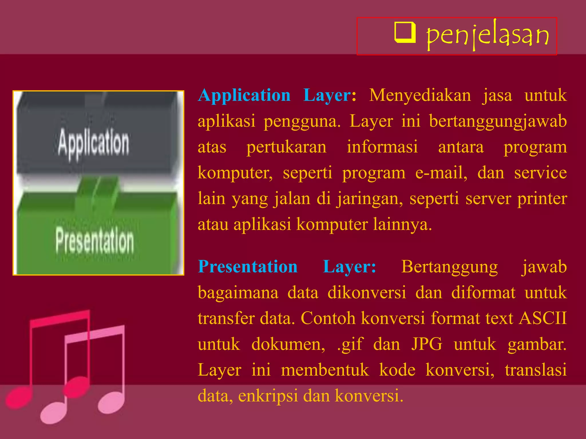  penjelasan
Application Layer: Menyediakan jasa untuk
aplikasi pengguna. Layer ini bertanggungjawab
atas pertukaran informasi antara program
komputer, seperti program e-mail, dan service
lain yang jalan di jaringan, seperti server printer
atau aplikasi komputer lainnya.

Presentation Layer: Bertanggung jawab
bagaimana data dikonversi dan diformat untuk
transfer data. Contoh konversi format text ASCII
untuk dokumen, .gif dan JPG untuk gambar.
Layer ini membentuk kode konversi, translasi
data, enkripsi dan konversi.
 