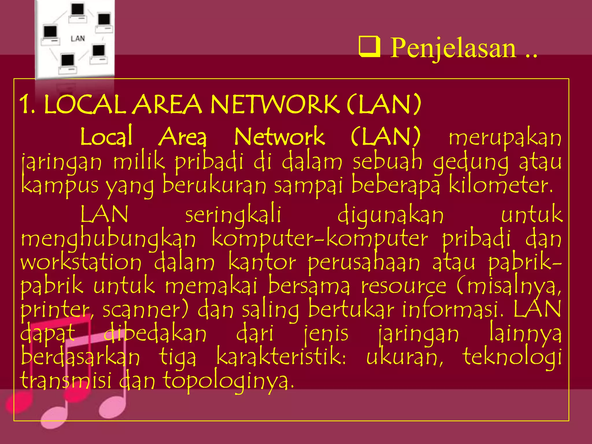  Penjelasan ..
1. LOCAL AREA NETWORK (LAN)
      Local Area Network (LAN) merupakan
jaringan milik pribadi di dalam sebuah gedung atau
kampus yang berukuran sampai beberapa kilometer.
      LAN       seringkali      digunakan      untuk
menghubungkan komputer-komputer pribadi dan
workstation dalam kantor perusahaan atau pabrik-
pabrik untuk memakai bersama resource (misalnya,
printer, scanner) dan saling bertukar informasi. LAN
dapat dibedakan dari jenis jaringan lainnya
berdasarkan tiga karakteristik: ukuran, teknologi
transmisi dan topologinya.
 