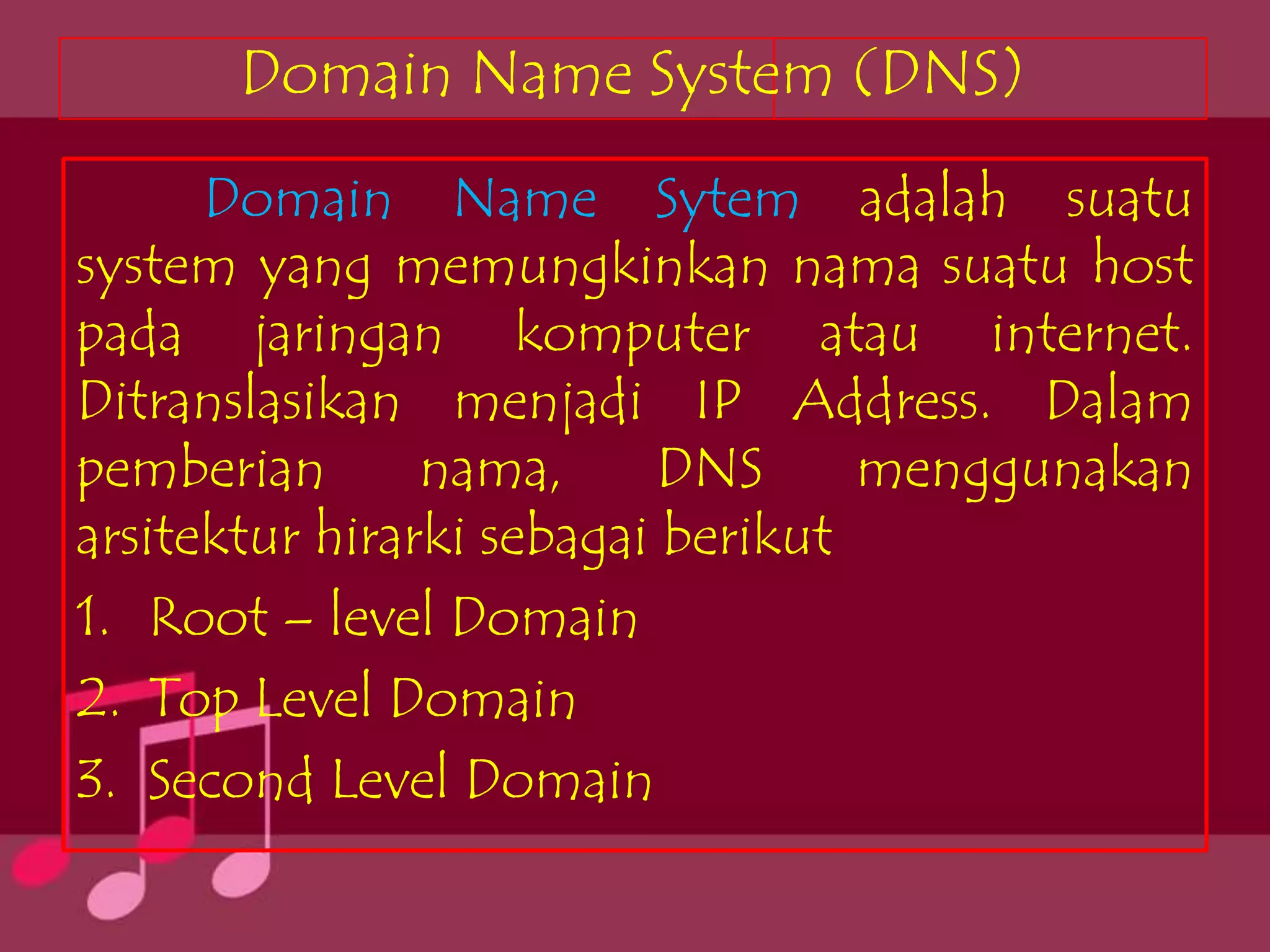 Domain Name System (DNS)
      Domain Name Sytem adalah suatu
system yang memungkinkan nama suatu host
pada jaringan komputer atau internet.
Ditranslasikan menjadi IP Address. Dalam
pemberian       nama,      DNS     menggunakan
arsitektur hirarki sebagai berikut
1. Root – level Domain
2. Top Level Domain
3. Second Level Domain
 