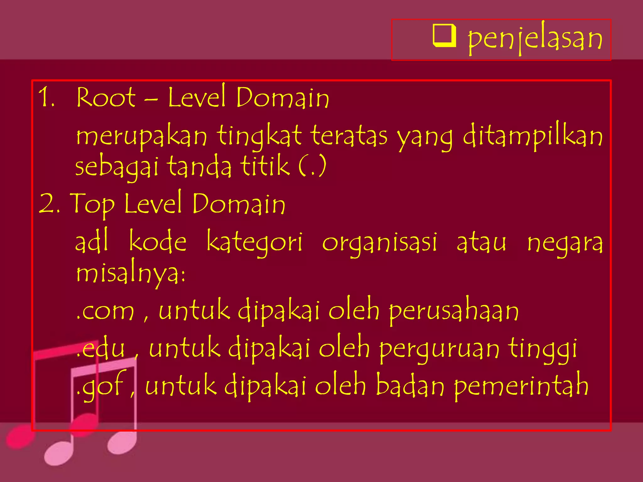 penjelasan
1. Root – Level Domain
   merupakan tingkat teratas yang ditampilkan
   sebagai tanda titik (.)
2. Top Level Domain
   adl kode kategori organisasi atau negara
   misalnya:
   .com , untuk dipakai oleh perusahaan
   .edu , untuk dipakai oleh perguruan tinggi
   .gof , untuk dipakai oleh badan pemerintah
 
