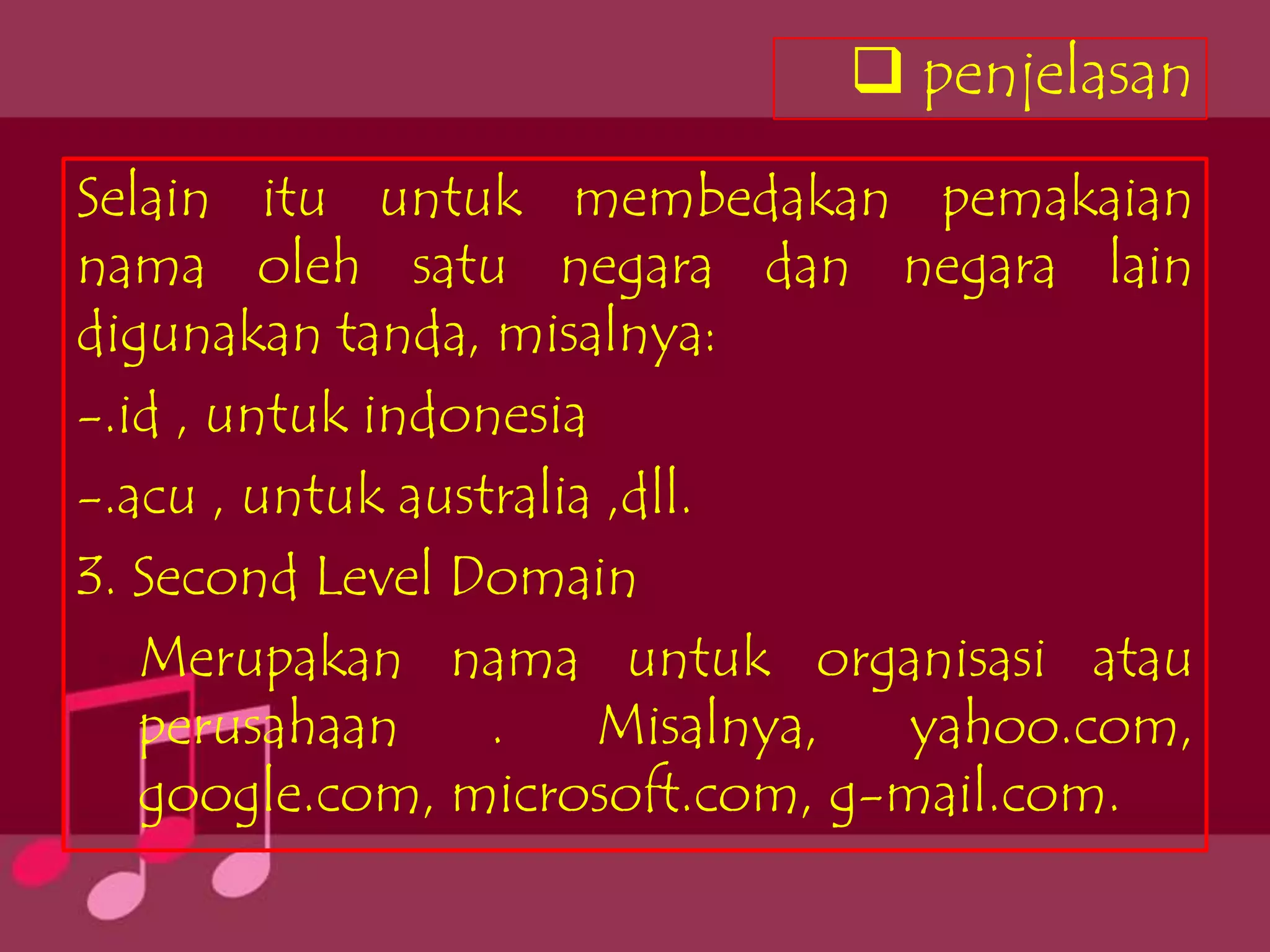  penjelasan
Selain itu untuk membedakan pemakaian
nama oleh satu negara dan negara lain
digunakan tanda, misalnya:
-.id , untuk indonesia
-.acu , untuk australia ,dll.
3. Second Level Domain
   Merupakan nama untuk organisasi atau
   perusahaan     .    Misalnya, yahoo.com,
   google.com, microsoft.com, g-mail.com.
 