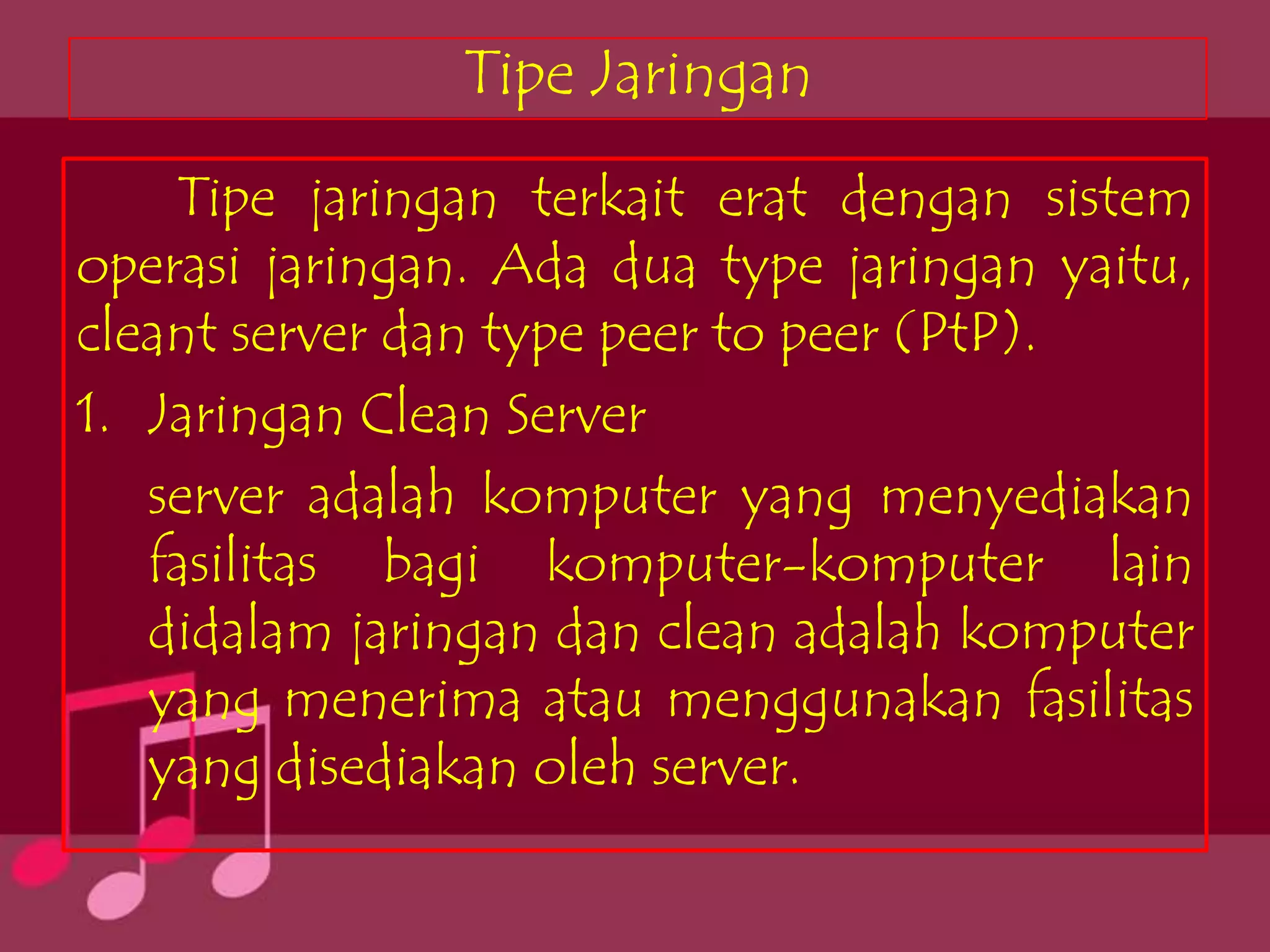 Tipe Jaringan
    Tipe jaringan terkait erat dengan sistem
operasi jaringan. Ada dua type jaringan yaitu,
cleant server dan type peer to peer (PtP).
1. Jaringan Clean Server
   server adalah komputer yang menyediakan
   fasilitas bagi komputer-komputer lain
   didalam jaringan dan clean adalah komputer
   yang menerima atau menggunakan fasilitas
   yang disediakan oleh server.
 