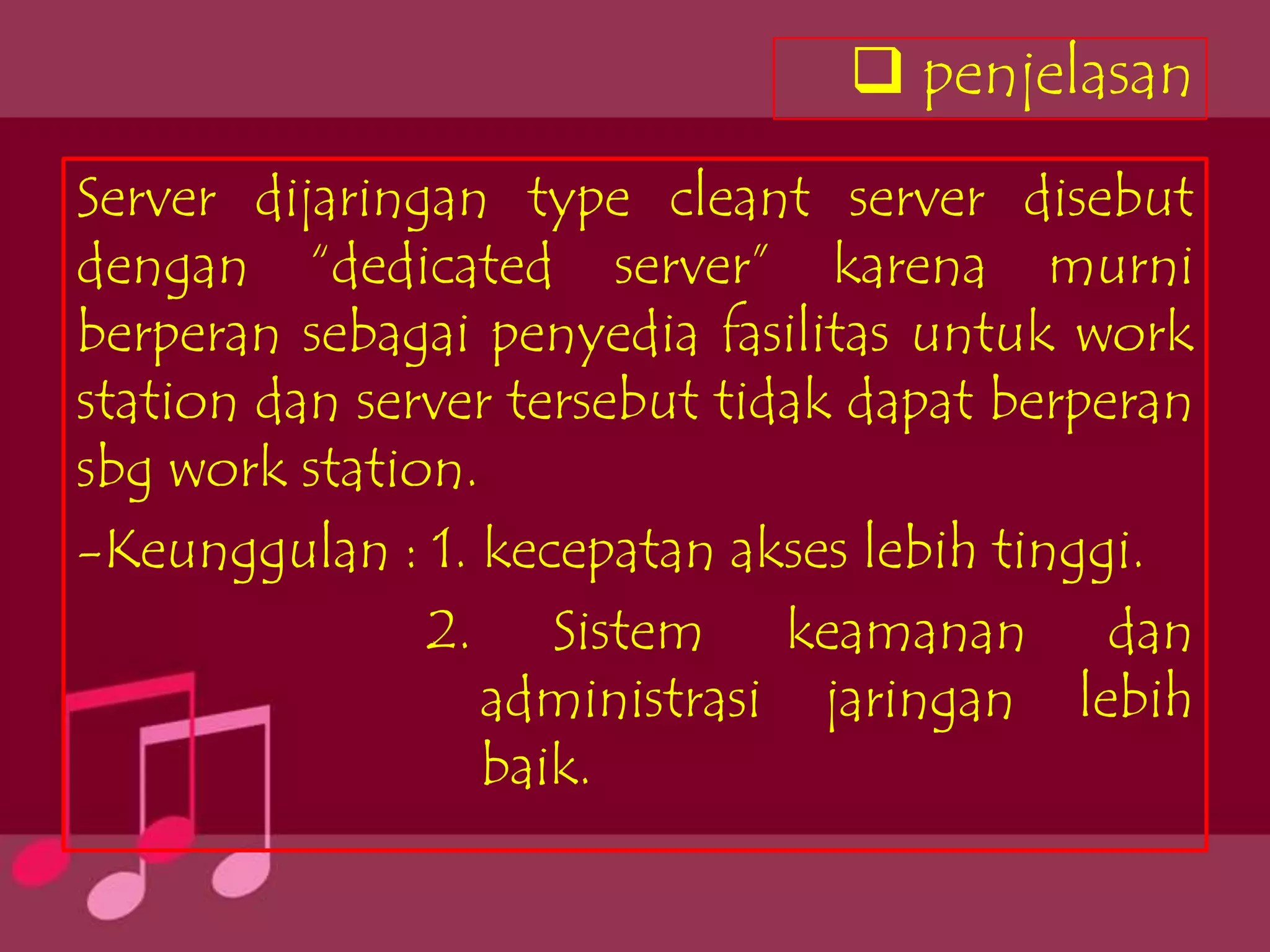  penjelasan
Server dijaringan type cleant server disebut
dengan “dedicated server” karena murni
berperan sebagai penyedia fasilitas untuk work
station dan server tersebut tidak dapat berperan
sbg work station.
-Keunggulan : 1. kecepatan akses lebih tinggi.
               2. Sistem keamanan dan
                  administrasi jaringan lebih
                  baik.
 