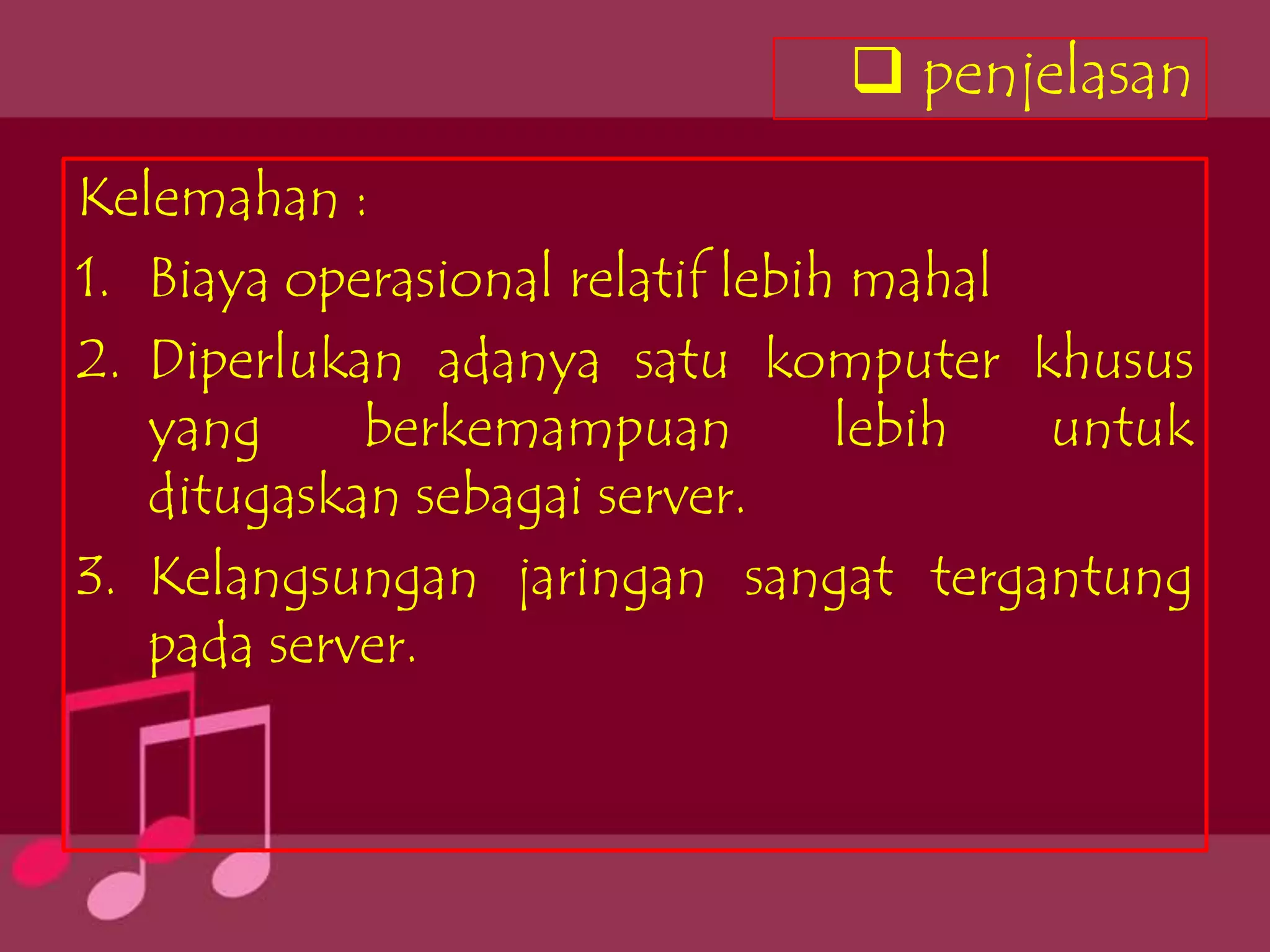  penjelasan
Kelemahan :
1. Biaya operasional relatif lebih mahal
2. Diperlukan adanya satu komputer khusus
   yang     berkemampuan          lebih  untuk
   ditugaskan sebagai server.
3. Kelangsungan jaringan sangat tergantung
   pada server.
 