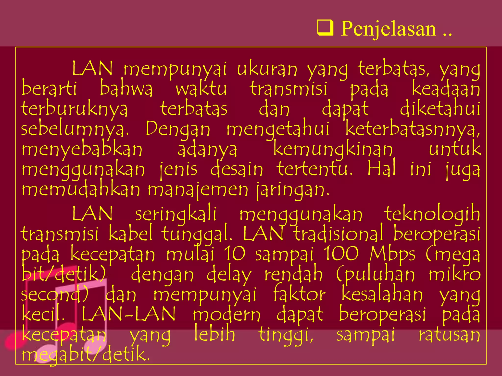  Penjelasan ..
      LAN mempunyai ukuran yang terbatas, yang
berarti bahwa waktu transmisi pada keadaan
terburuknya terbatas dan dapat diketahui
sebelumnya. Dengan mengetahui keterbatasnnya,
menyebabkan       adanya   kemungkinan       untuk
menggunakan jenis desain tertentu. Hal ini juga
memudahkan manajemen jaringan.
      LAN seringkali menggunakan teknologih
transmisi kabel tunggal. LAN tradisional beroperasi
pada kecepatan mulai 10 sampai 100 Mbps (mega
bit/detik) dengan delay rendah (puluhan mikro
second) dan mempunyai faktor kesalahan yang
kecil. LAN-LAN modern dapat beroperasi pada
kecepatan yang lebih tinggi, sampai ratusan
megabit/detik.
 