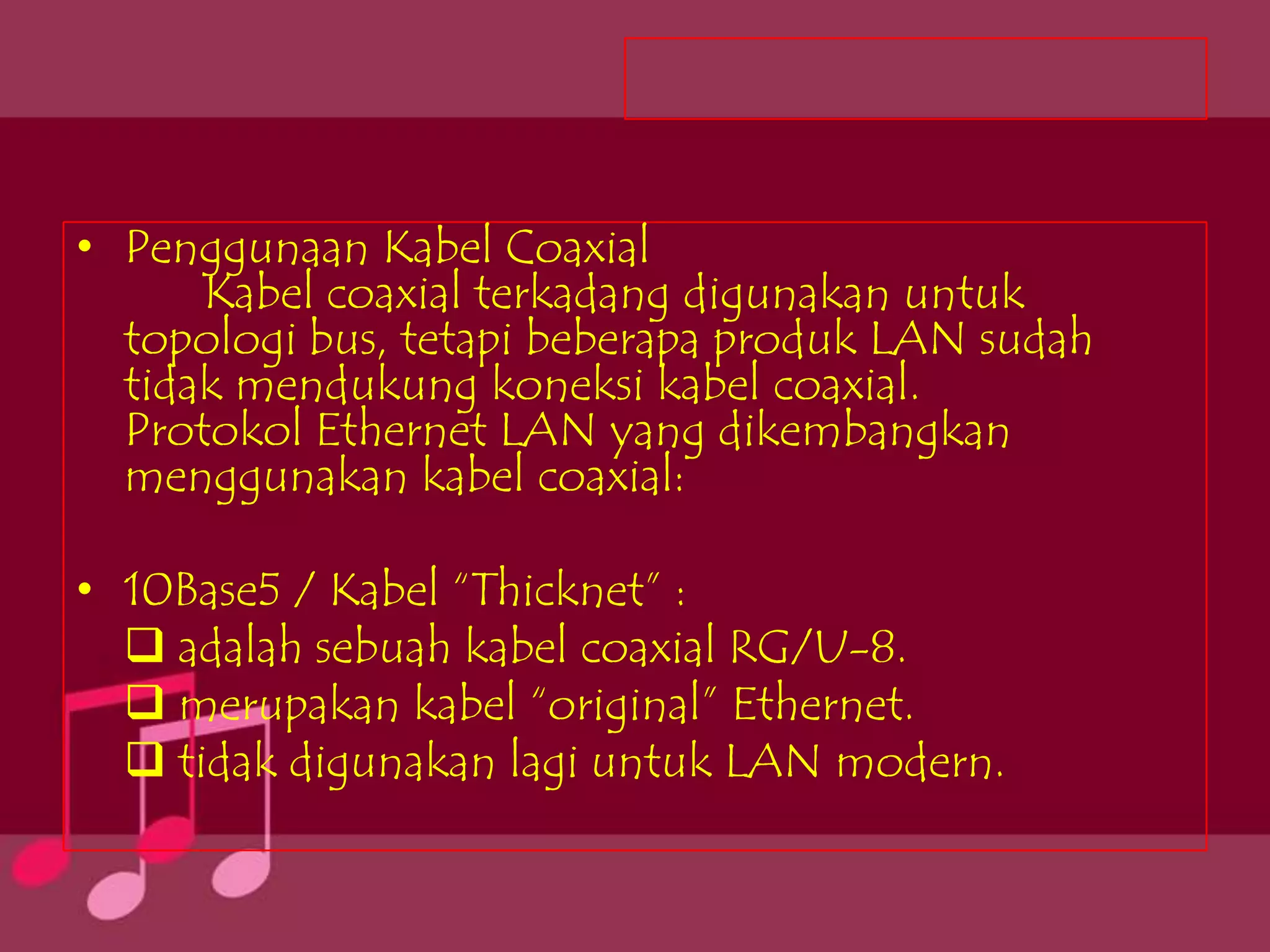 • Penggunaan Kabel Coaxial
      Kabel coaxial terkadang digunakan untuk
  topologi bus, tetapi beberapa produk LAN sudah
  tidak mendukung koneksi kabel coaxial.
  Protokol Ethernet LAN yang dikembangkan
  menggunakan kabel coaxial:

• 10Base5 / Kabel “Thicknet” :
   adalah sebuah kabel coaxial RG/U-8.
   merupakan kabel “original” Ethernet.
   tidak digunakan lagi untuk LAN modern.
 