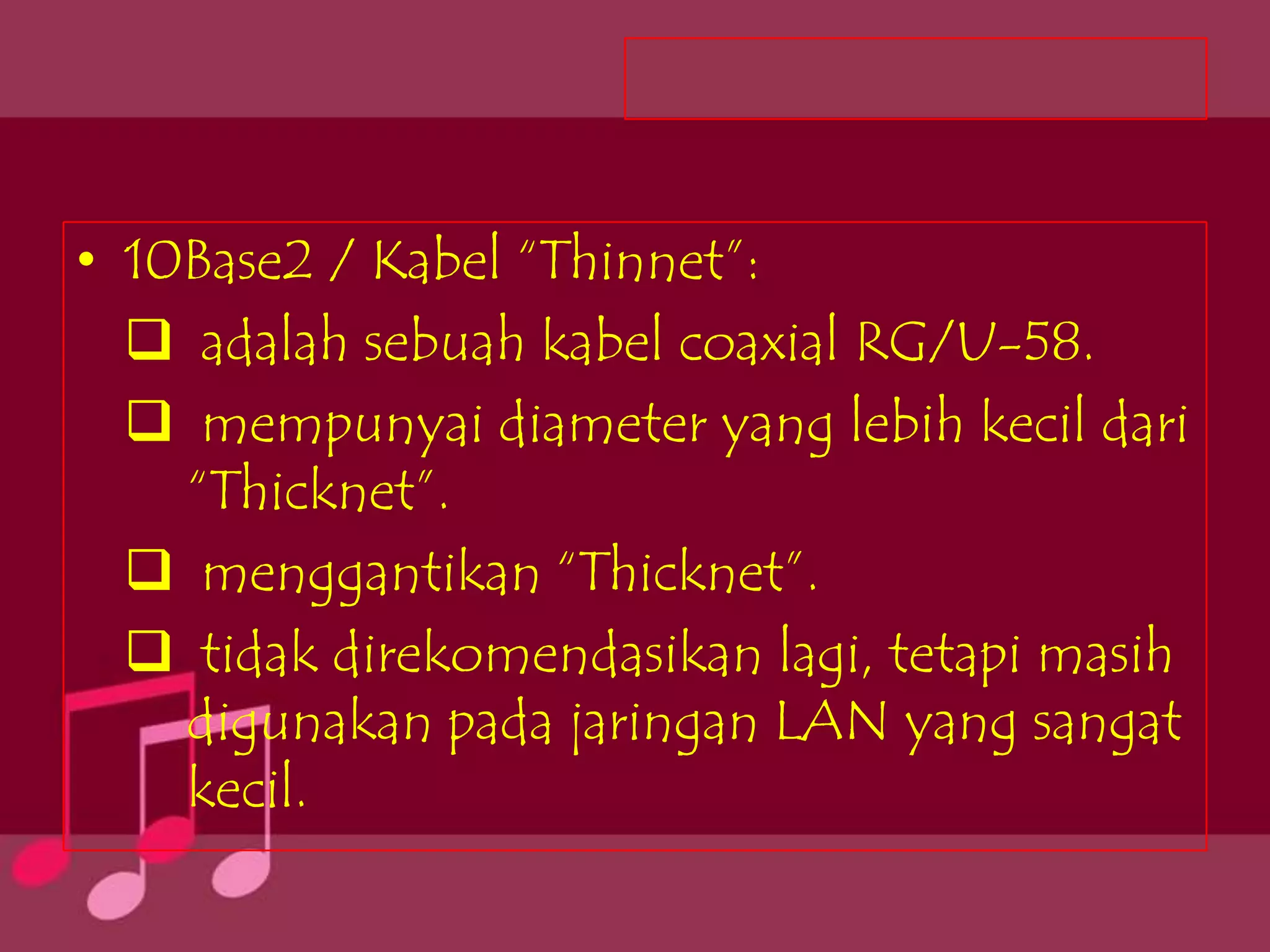 • 10Base2 / Kabel “Thinnet”:
   adalah sebuah kabel coaxial RG/U-58.
   mempunyai diameter yang lebih kecil dari
    “Thicknet”.
   menggantikan “Thicknet”.
   tidak direkomendasikan lagi, tetapi masih
    digunakan pada jaringan LAN yang sangat
    kecil.
 