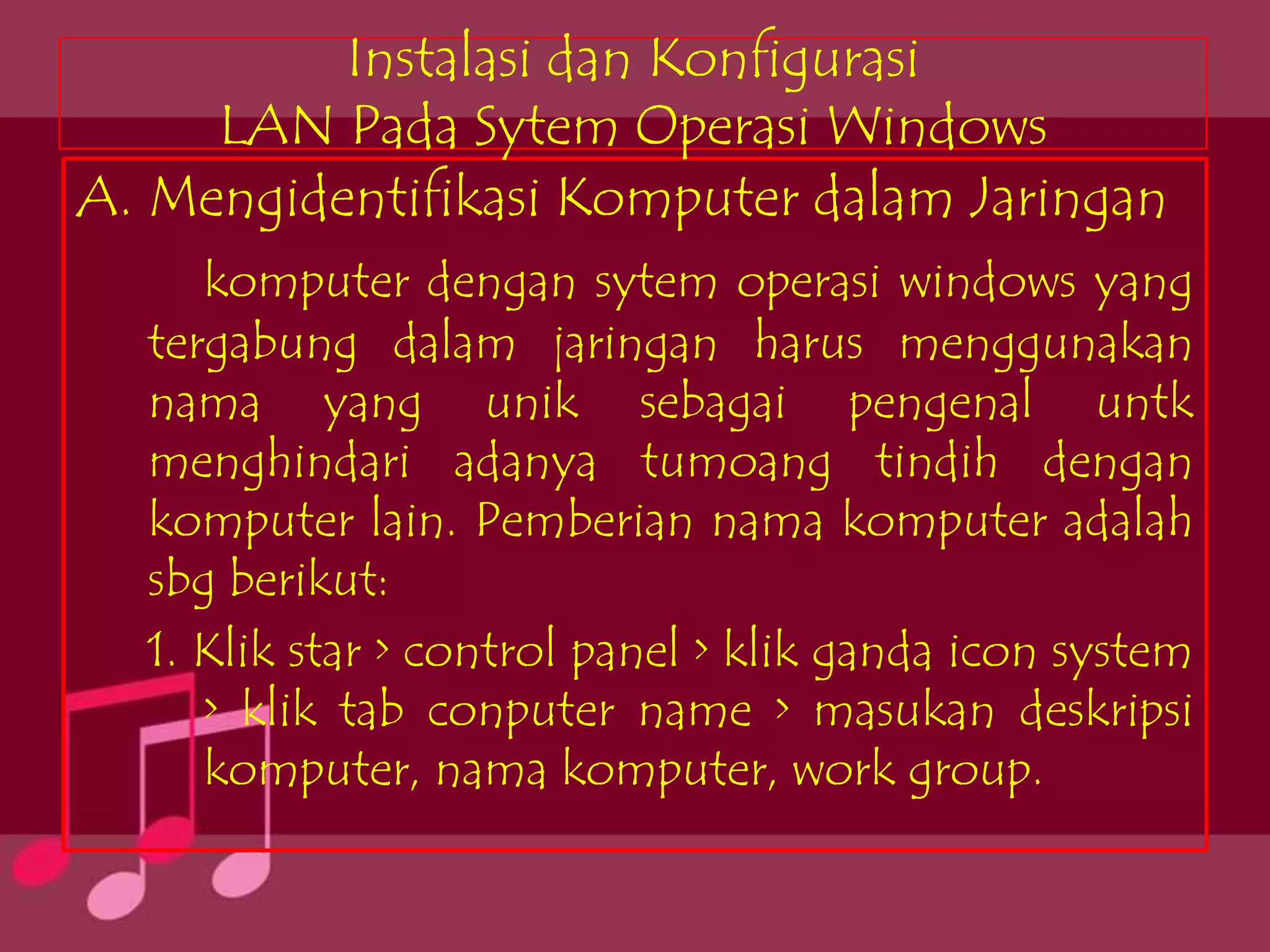 Instalasi dan Konfigurasi
     LAN Pada Sytem Operasi Windows
A. Mengidentifikasi Komputer dalam Jaringan
     komputer dengan sytem operasi windows yang
  tergabung dalam jaringan harus menggunakan
  nama yang unik sebagai pengenal untk
  menghindari adanya tumoang tindih dengan
  komputer lain. Pemberian nama komputer adalah
  sbg berikut:
  1. Klik star > control panel > klik ganda icon system
     > klik tab conputer name > masukan deskripsi
     komputer, nama komputer, work group.
 