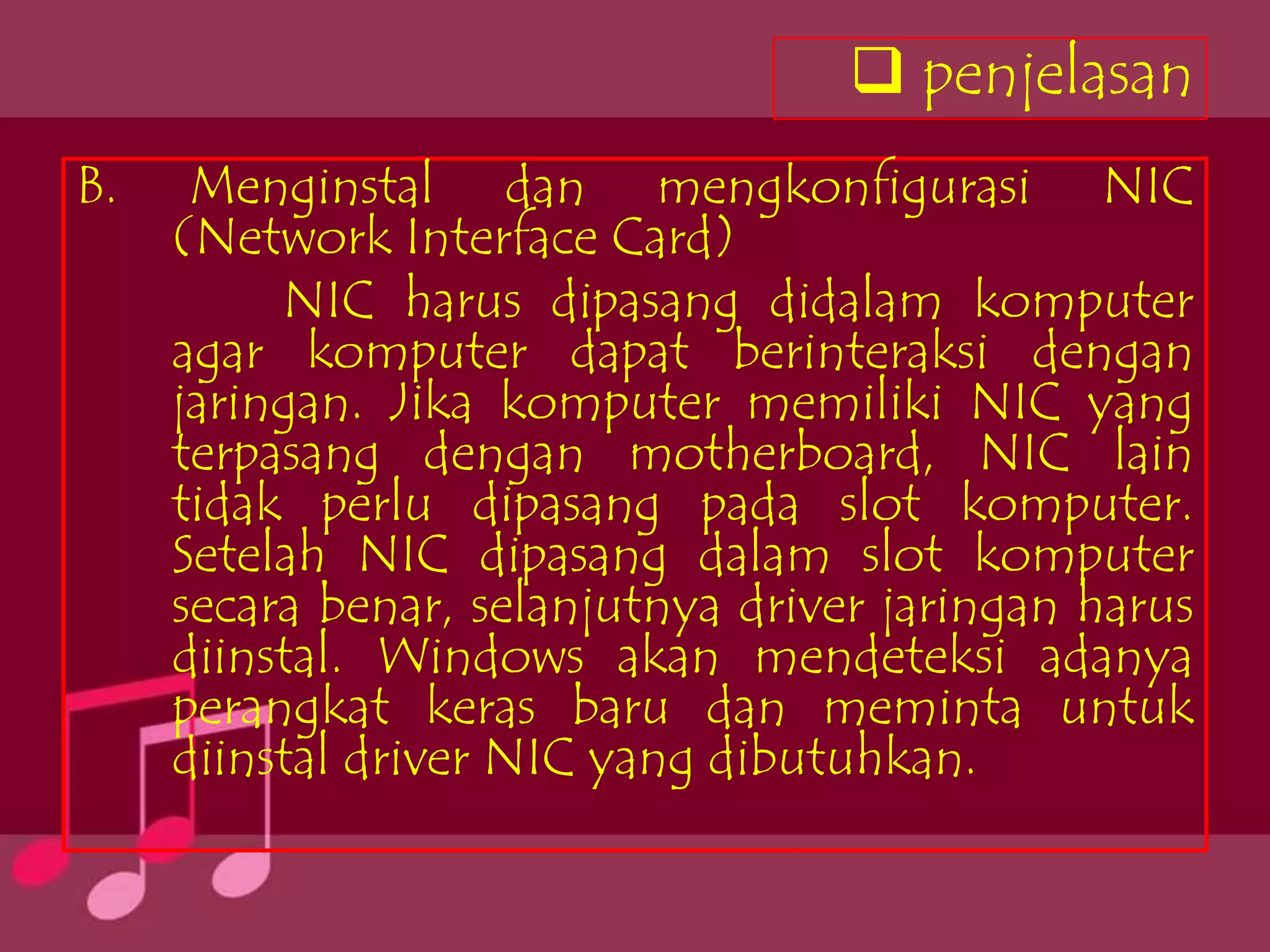  penjelasan
B.    Menginstal dan mengkonfigurasi NIC
     (Network Interface Card)
          NIC harus dipasang didalam komputer
     agar komputer dapat berinteraksi dengan
     jaringan. Jika komputer memiliki NIC yang
     terpasang dengan motherboard, NIC lain
     tidak perlu dipasang pada slot komputer.
     Setelah NIC dipasang dalam slot komputer
     secara benar, selanjutnya driver jaringan harus
     diinstal. Windows akan mendeteksi adanya
     perangkat keras baru dan meminta untuk
     diinstal driver NIC yang dibutuhkan.
 