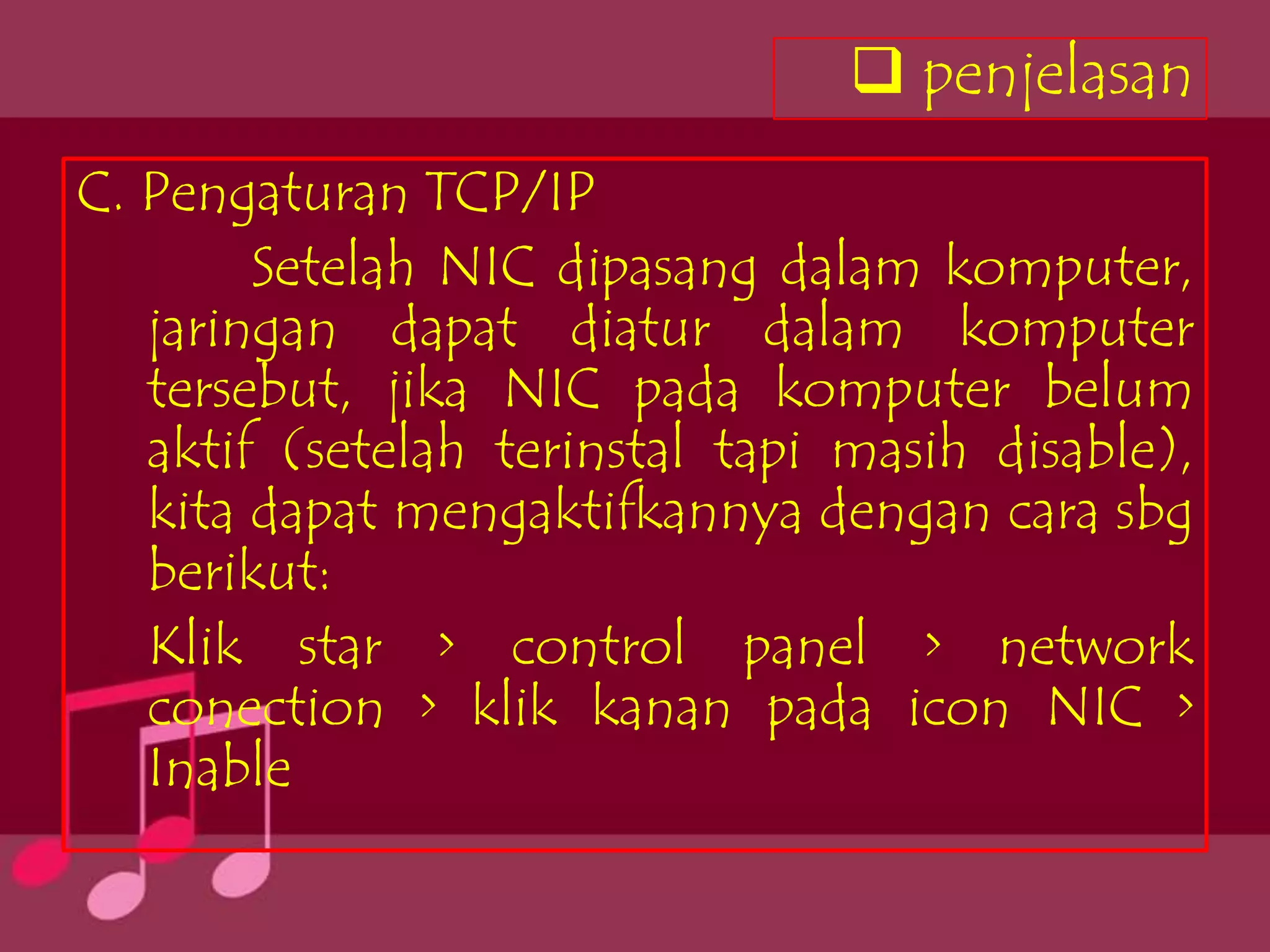  penjelasan
C. Pengaturan TCP/IP
        Setelah NIC dipasang dalam komputer,
   jaringan dapat diatur dalam komputer
   tersebut, jika NIC pada komputer belum
   aktif (setelah terinstal tapi masih disable),
   kita dapat mengaktifkannya dengan cara sbg
   berikut:
   Klik star > control panel > network
   conection > klik kanan pada icon NIC >
   Inable
 