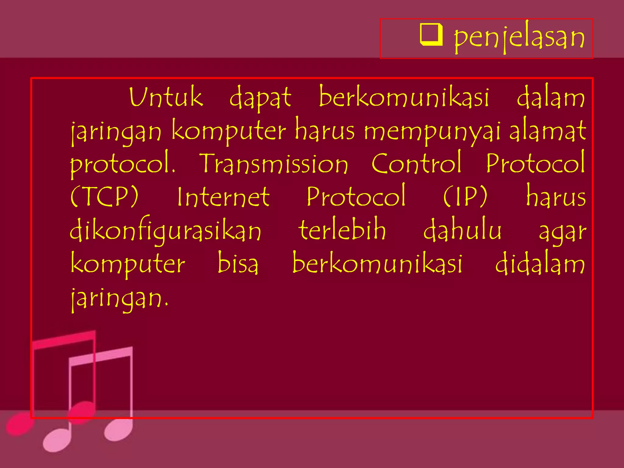  penjelasan
     Untuk dapat berkomunikasi dalam
jaringan komputer harus mempunyai alamat
protocol. Transmission Control Protocol
(TCP) Internet Protocol (IP) harus
dikonfigurasikan terlebih dahulu agar
komputer bisa berkomunikasi didalam
jaringan.
 
