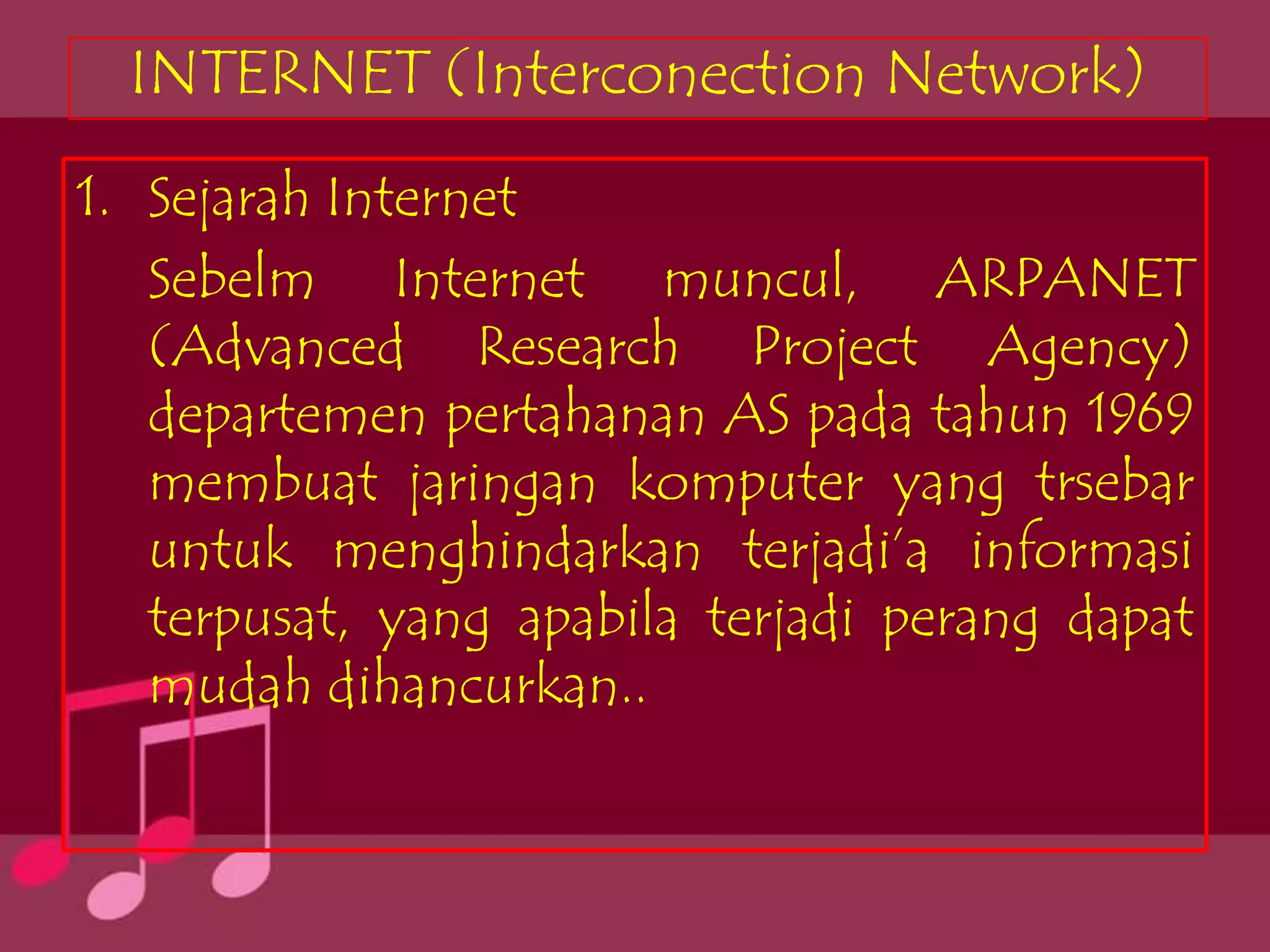 INTERNET (Interconection Network)
1. Sejarah Internet
   Sebelm Internet muncul, ARPANET
   (Advanced Research Project Agency)
   departemen pertahanan AS pada tahun 1969
   membuat jaringan komputer yang trsebar
   untuk menghindarkan terjadi’a informasi
   terpusat, yang apabila terjadi perang dapat
   mudah dihancurkan..
 