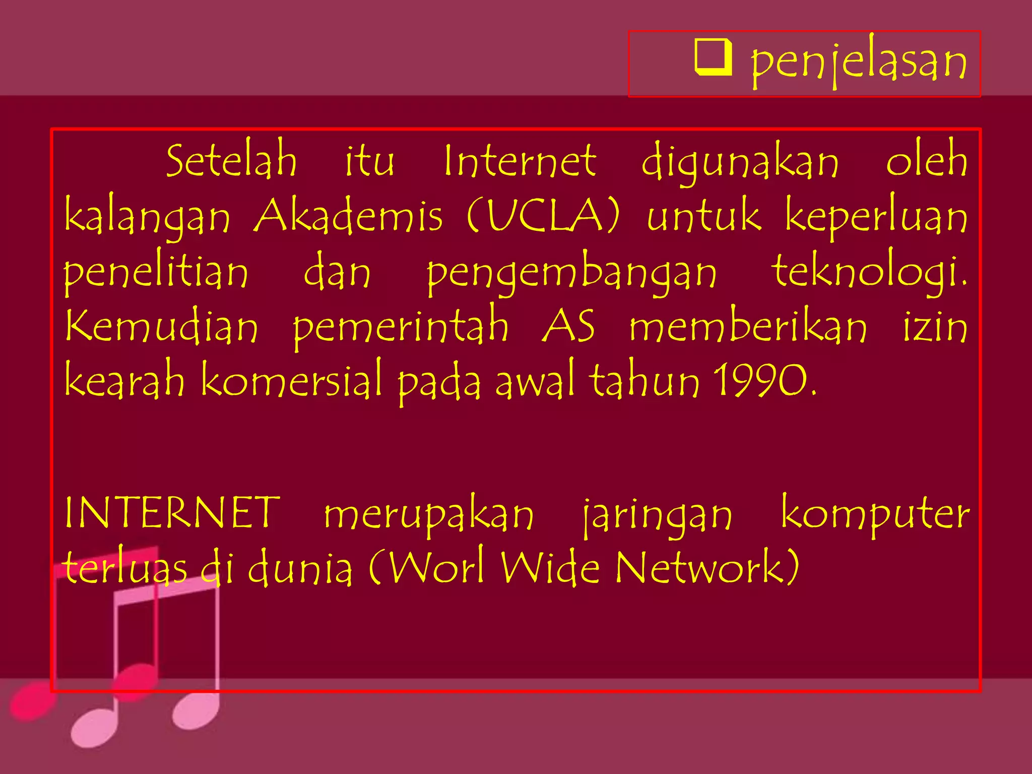  penjelasan
     Setelah itu Internet digunakan oleh
kalangan Akademis (UCLA) untuk keperluan
penelitian dan pengembangan teknologi.
Kemudian pemerintah AS memberikan izin
kearah komersial pada awal tahun 1990.

INTERNET merupakan jaringan komputer
terluas di dunia (Worl Wide Network)
 