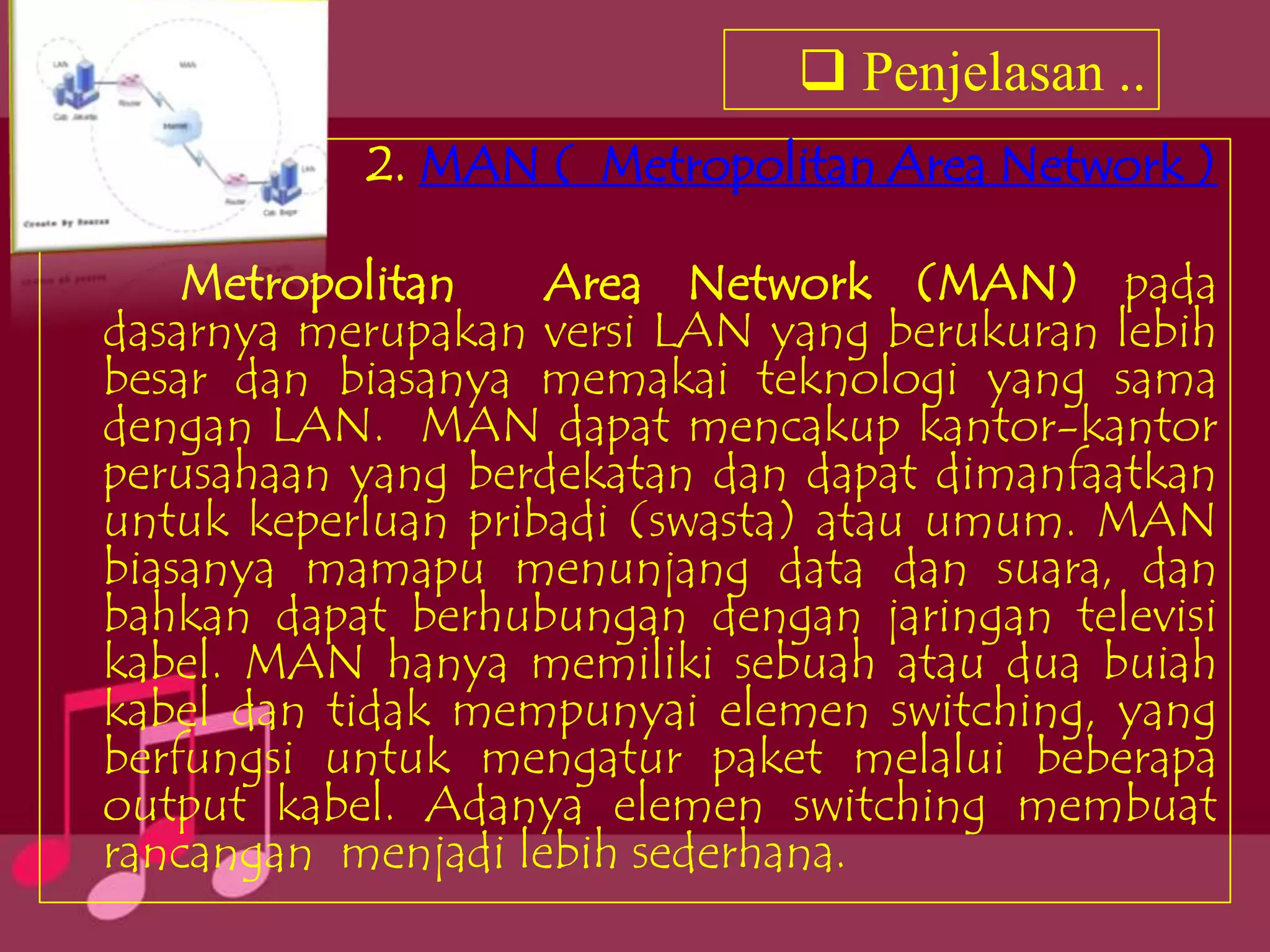  Penjelasan ..
           2. MAN ( Metropolitan Area Network )

    Metropolitan    Area Network (MAN) pada
dasarnya merupakan versi LAN yang berukuran lebih
besar dan biasanya memakai teknologi yang sama
dengan LAN. MAN dapat mencakup kantor-kantor
perusahaan yang berdekatan dan dapat dimanfaatkan
untuk keperluan pribadi (swasta) atau umum. MAN
biasanya mamapu menunjang data dan suara, dan
bahkan dapat berhubungan dengan jaringan televisi
kabel. MAN hanya memiliki sebuah atau dua buiah
kabel dan tidak mempunyai elemen switching, yang
berfungsi untuk mengatur paket melalui beberapa
output kabel. Adanya elemen switching membuat
rancangan menjadi lebih sederhana.
 