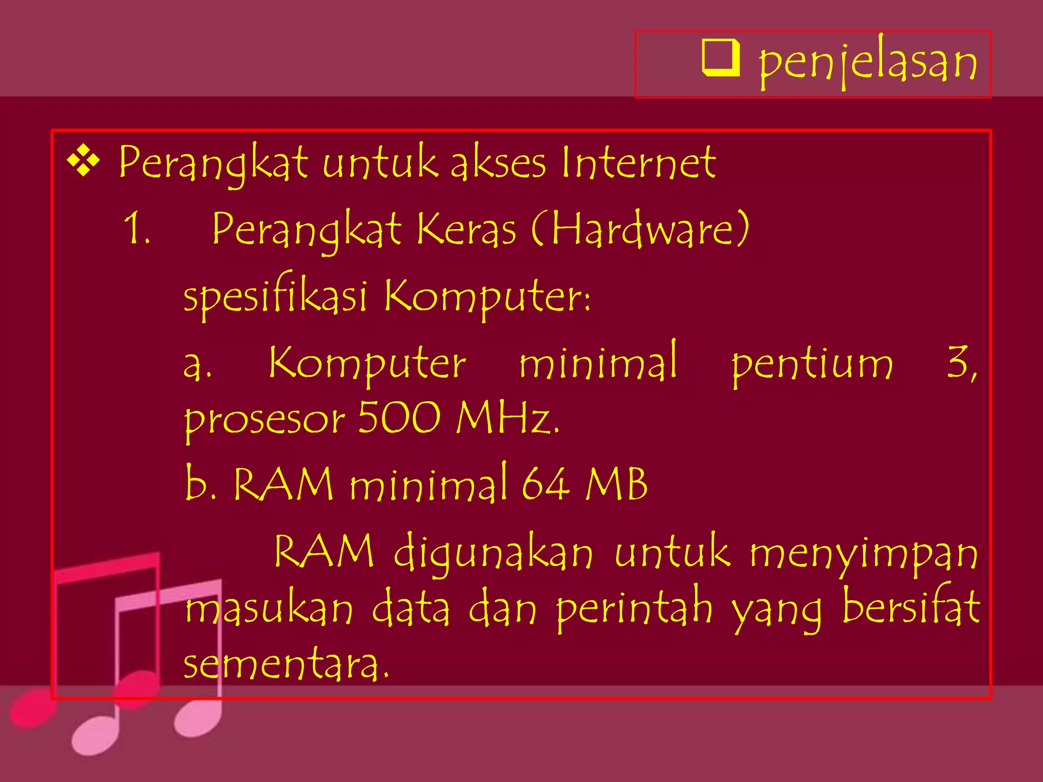  penjelasan
 Perangkat untuk akses Internet
  1. Perangkat Keras (Hardware)
     spesifikasi Komputer:
     a. Komputer minimal pentium 3,
     prosesor 500 MHz.
     b. RAM minimal 64 MB
          RAM digunakan untuk menyimpan
     masukan data dan perintah yang bersifat
     sementara.
 