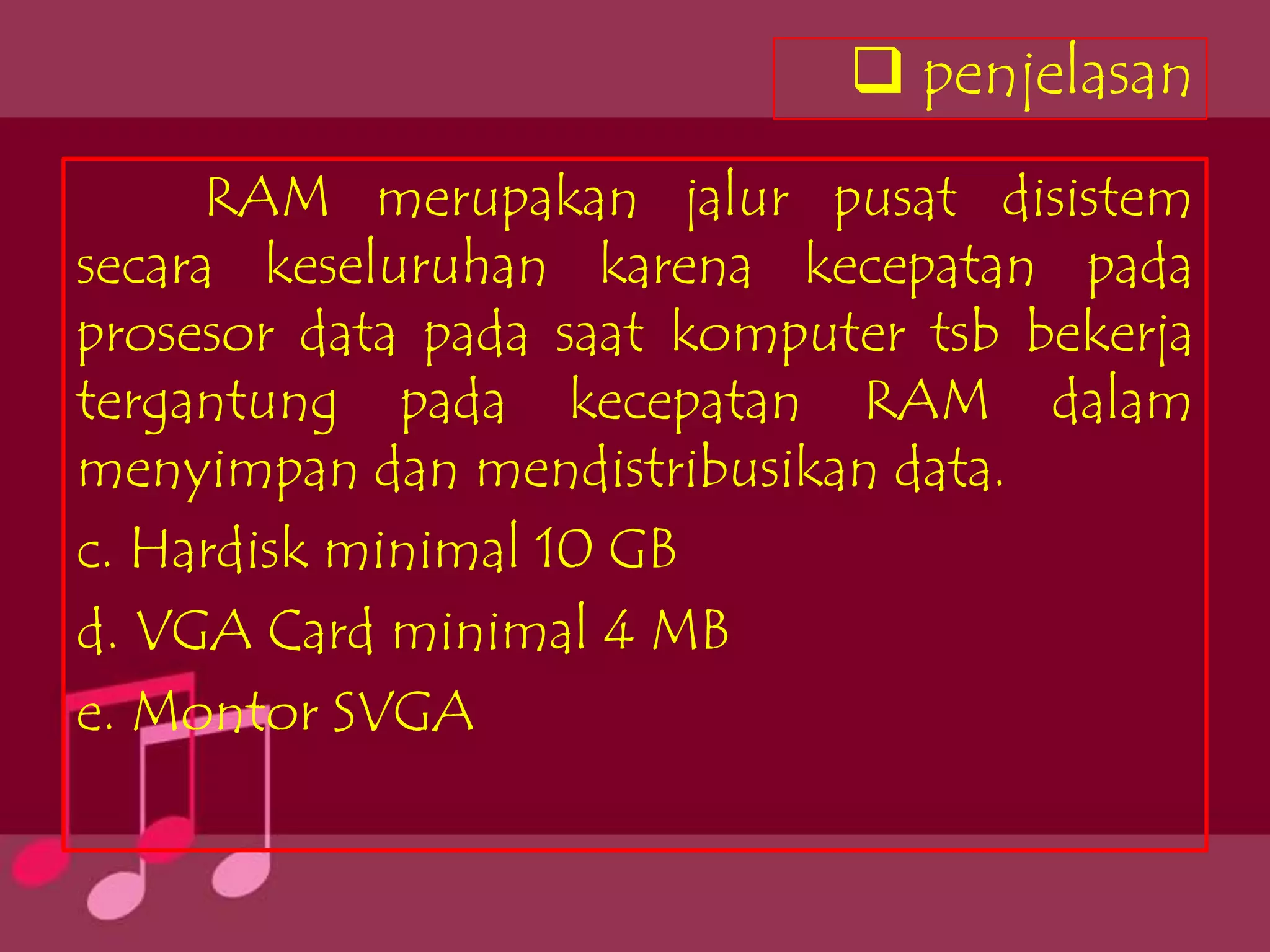  penjelasan
      RAM merupakan jalur pusat disistem
secara keseluruhan karena kecepatan pada
prosesor data pada saat komputer tsb bekerja
tergantung pada kecepatan RAM dalam
menyimpan dan mendistribusikan data.
c. Hardisk minimal 10 GB
d. VGA Card minimal 4 MB
e. Montor SVGA
 