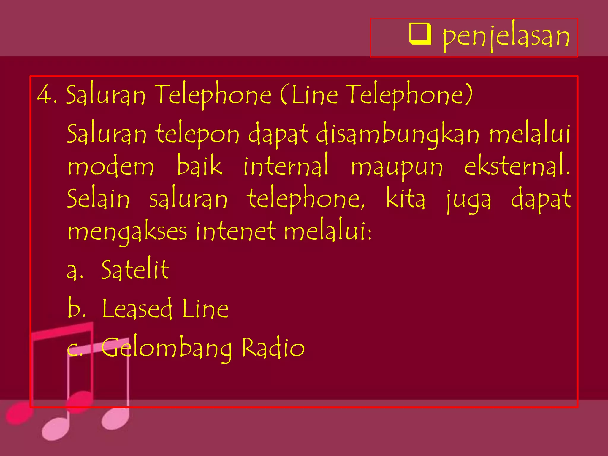 penjelasan
4. Saluran Telephone (Line Telephone)
   Saluran telepon dapat disambungkan melalui
   modem baik internal maupun eksternal.
   Selain saluran telephone, kita juga dapat
   mengakses intenet melalui:
   a. Satelit
   b. Leased Line
   c. Gelombang Radio
 