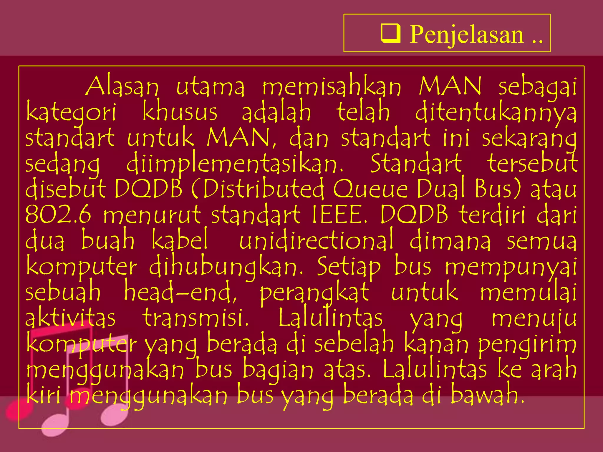 Penjelasan ..
      Alasan utama memisahkan MAN sebagai
kategori khusus adalah telah ditentukannya
standart untuk MAN, dan standart ini sekarang
sedang diimplementasikan. Standart tersebut
disebut DQDB (Distributed Queue Dual Bus) atau
802.6 menurut standart IEEE. DQDB terdiri dari
dua buah kabel unidirectional dimana semua
komputer dihubungkan. Setiap bus mempunyai
sebuah head–end, perangkat untuk memulai
aktivitas transmisi. Lalulintas yang menuju
komputer yang berada di sebelah kanan pengirim
menggunakan bus bagian atas. Lalulintas ke arah
kiri menggunakan bus yang berada di bawah.
 