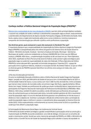 Conheça melhor a Política Nacional de Saúde Integral da População Negra
(PNSIPN)*
Mesmo com a necessidade de dar mais divulgação à PNSIPN​, que tem como principal objetivo combater
o racismo nas unidades de saúde e melhorar o atendimento à população negra no Brasil, nesta entrevista
a coordenadora do Departamento de Apoio à Gestão Participativa (Dagep), do Ministério da Saúde, Kátia
Souto, explica como o órgão está mantendo ações ocmo cursos à distância, incentivo à pesquisa e
campanhas de conscientização para difundir a política entre profissionais e população.
Das diretrizes gerais, quais avançaram e quais não avançaram no Nordeste? Por quê?
É importante destacar que a responsabilidade de implantação da Política Nacional de Saúde Integral da
População Negra (PNSIPN) é compartilhada pelas três esferas de governo do Sistema Único de Saúde
(Governo Federal – Ministério da Saúde, Estadual – Secretaria Estaduais de Saúde, Municipal –
Secretarias Municipais de Saúde), conforme estabelecido na Portaria GM/MS/992 de 13 de maio de 2009
que instituiu a PNSIPN. Além disso, a implementação da política se dá com base em seu Plano Operativo
2012-2015, espelhado no Plano Plurianual do Governo Federal, onde constam ações estratégicas para
população negra na saúde de responsabilidade de cada ente federado. O Plano Operativo da Política
PNSIPN foi construído pelo MS e aprovado na Comissão Intergestores Tripartite (CIT) – espaço de
pactuação entre os gestores federais, estaduais e municipais do SUS. No âmbito Federal, no que se refere
às diretrizes gerais da PNSIPN é possível identificar nos últimos anos avanços em todas elas, com
destaque para:
a) Na área de educação permanente:
O curso na modalidade Educação à Distância sobre a Política Nacional de Saúde Integral da População
Negra. Lançado em 2014, pelo Ministério da Saúde em parceria com a Universidade Aberta do SUS e a
aUniversidade Federal do Ceará, o curso contou com mais 5.500 inscritos de todo País. Entre os Estados
que tiveram maior número de inscrições estão: em primeiro lugar São Paulo, seguido da Bahia e Minas
Gerais (ver mapa). Voltado aos profissionais de saúde que atuam na Atenção Básica, especialmente aos
participantes do Programa Nacional de Valorização do Profissional da Atenção Básica (PROVAB) e Mais
Médicos. Além disso, também foi aberto ao público, sendo ofertado para profissionais de quaisquer
áreas do conhecimento que se interessem pelo tema, incluindo também gestores do SUS e movimento
social da população negra. O curso foi ofertado de forma gratuita e em plataforma on-line de ensino à
distância e teve o objetivo de incentivar a produção e difusão de conhecimento sobre a promoção da
saúde da população negra e melhorar o acesso e o atendimento dessa população no Sistema Único de
Saúde (SUS). Enfoca especialmente o enfrentamento ao racismo institucional no SUS e as questões de
saúde que mais afetam a população negra.
b) Participação do Movimento Social Negro nas Instâncias de Controle Social:
 