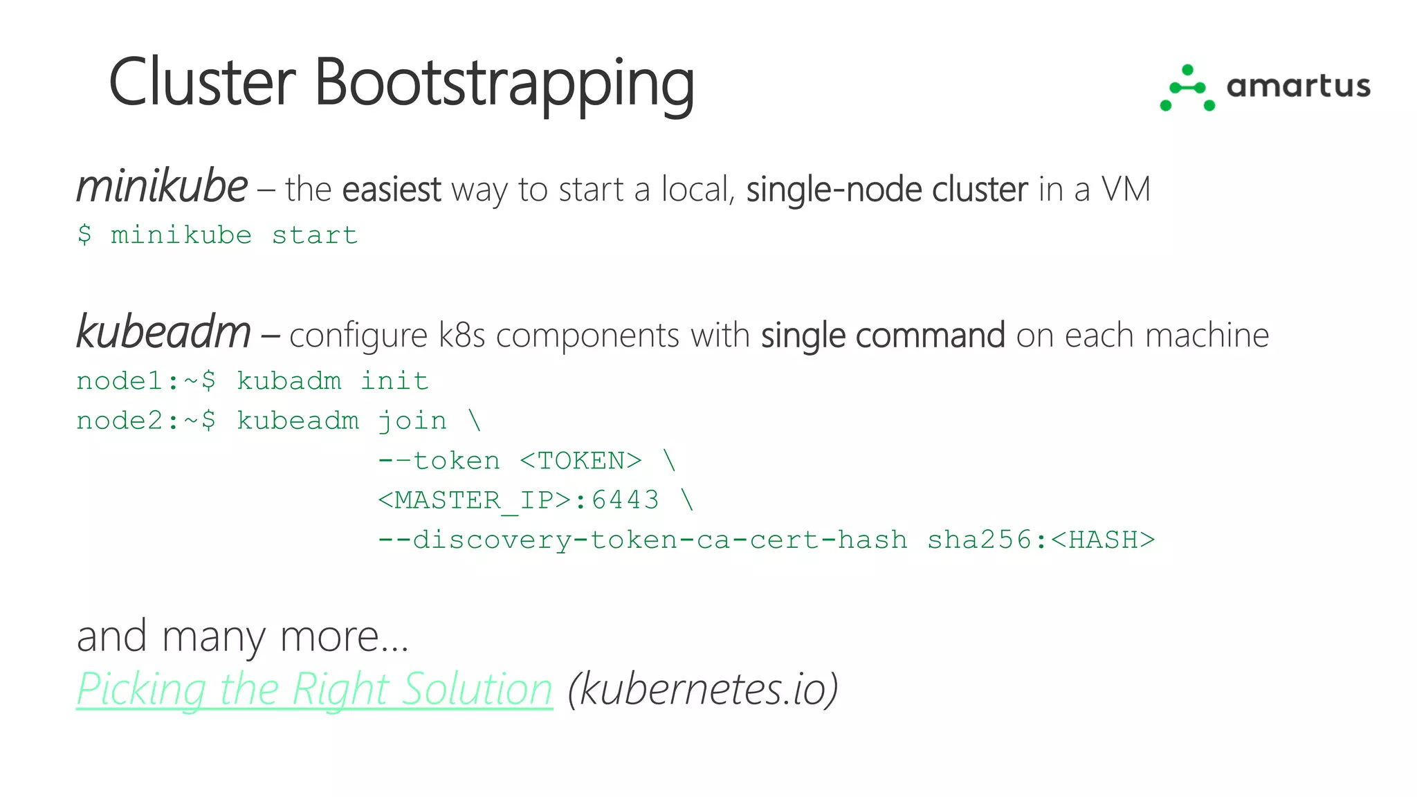 Cluster Bootstrapping
minikube – the easiest way to start a local, single-node cluster in a VM
$ minikube start
kubeadm – configure k8s components with single command on each machine
node1:~$ kubadm init
node2:~$ kubeadm join 
-–token <TOKEN> 
<MASTER_IP>:6443 
--discovery-token-ca-cert-hash sha256:<HASH>
and many more...
Picking the Right Solution (kubernetes.io)
 