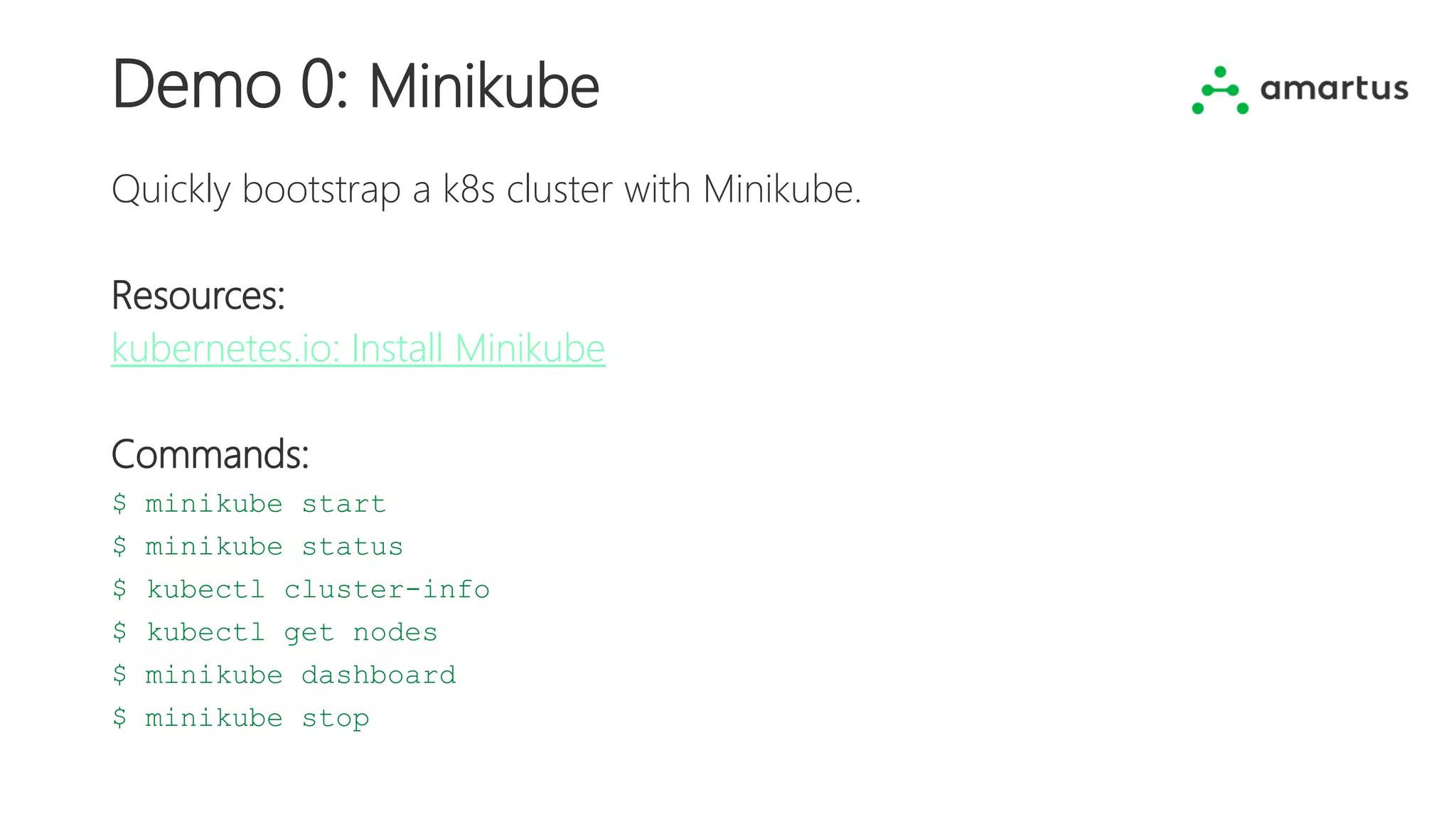 Demo 0: Minikube
Quickly bootstrap a k8s cluster with Minikube.
Resources:
kubernetes.io: Install Minikube
Commands:
$ minikube start
$ minikube status
$ kubectl cluster-info
$ kubectl get nodes
$ minikube dashboard
$ minikube stop
 