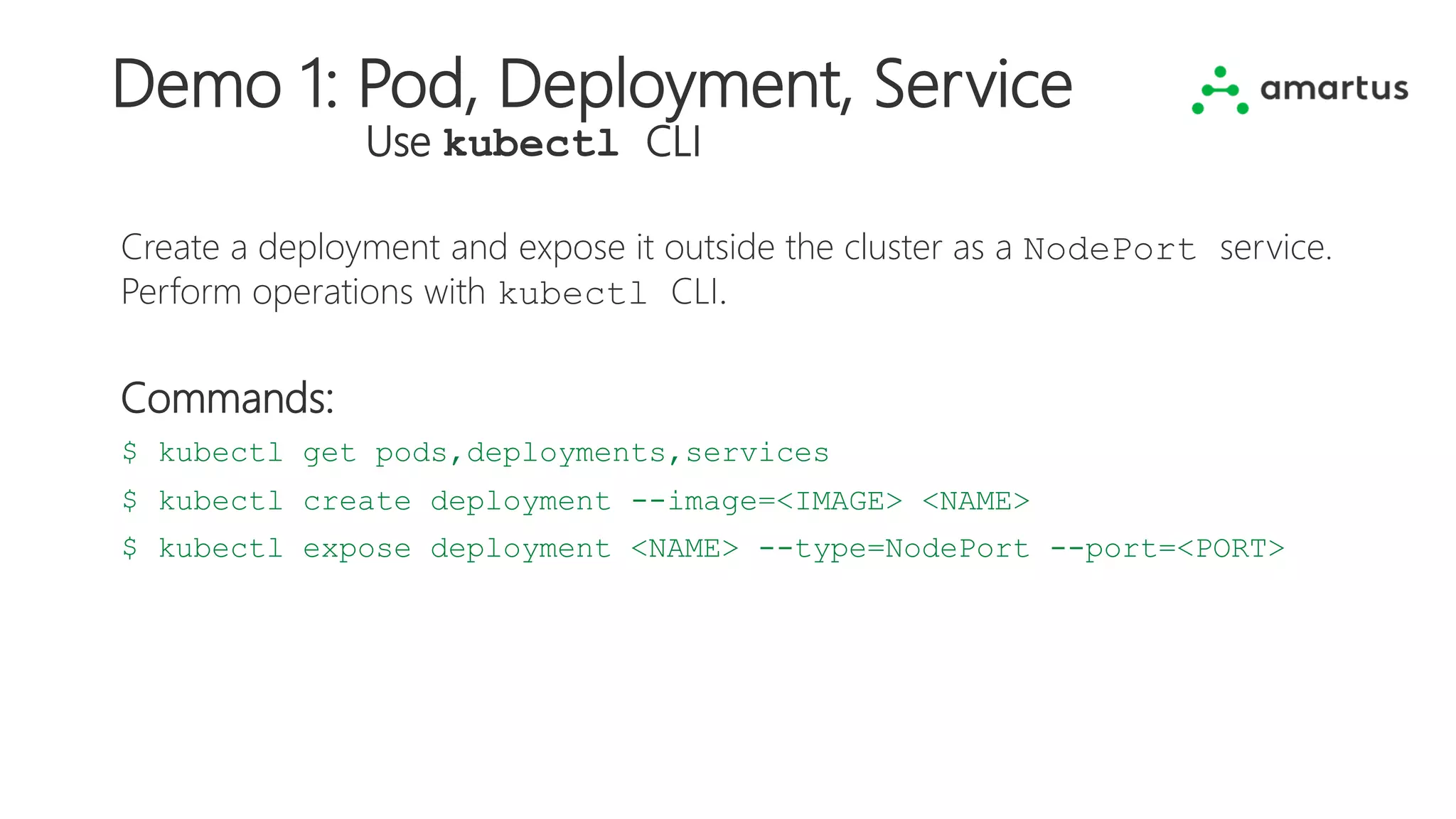Demo 1: Pod, Deployment, Service
Use kubectl CLI
Create a deployment and expose it outside the cluster as a NodePort service.
Perform operations with kubectl CLI.
Commands:
$ kubectl get pods,deployments,services
$ kubectl create deployment --image=<IMAGE> <NAME>
$ kubectl expose deployment <NAME> --type=NodePort --port=<PORT>
 