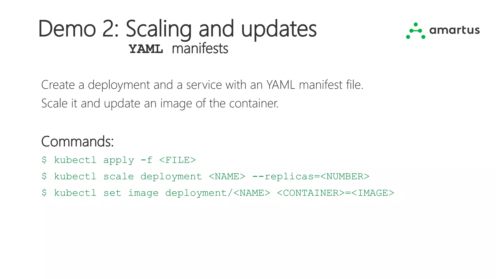 Demo 2: Scaling and updates
YAML manifests
Create a deployment and a service with an YAML manifest file.
Scale it and update an image of the container.
Commands:
$ kubectl apply -f <FILE>
$ kubectl scale deployment <NAME> --replicas=<NUMBER>
$ kubectl set image deployment/<NAME> <CONTAINER>=<IMAGE>
 