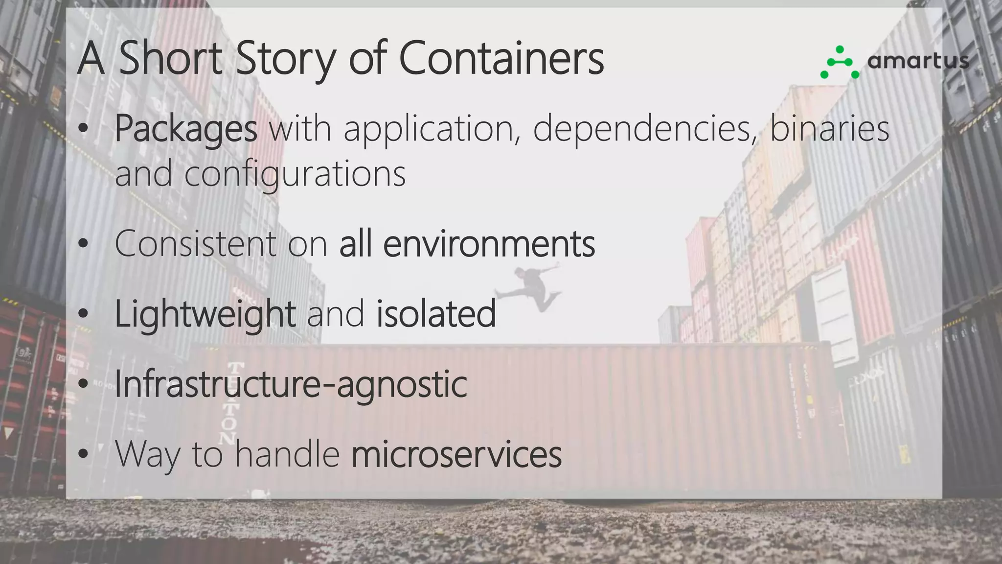 A Short Story of Containers
• Packages with application, dependencies, binaries
and configurations
• Consistent on all environments
• Lightweight and isolated
• Infrastructure-agnostic
• Way to handle microservices
 
