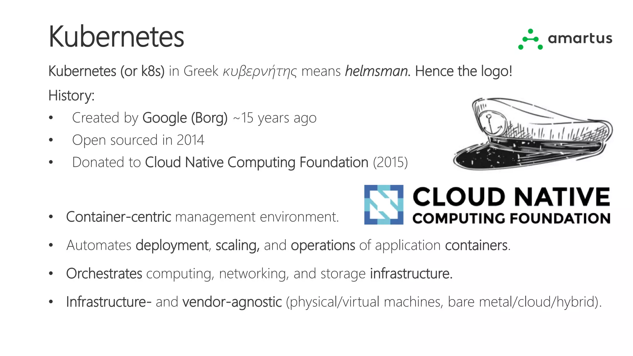 Kubernetes
Kubernetes (or k8s) in Greek κυβερνήτης means helmsman. Hence the logo!
History:
• Created by Google (Borg) ~15 years ago
• Open sourced in 2014
• Donated to Cloud Native Computing Foundation (2015)
• Container-centric management environment.
• Automates deployment, scaling, and operations of application containers.
• Orchestrates computing, networking, and storage infrastructure.
• Infrastructure- and vendor-agnostic (physical/virtual machines, bare metal/cloud/hybrid).
 