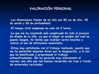 VALORACIÓN PERSONAL Las dimensiones finales de mi silla son 50 cm de alto, 30 de ancho y 30 de profundidad. El tiempo total empleado ha sido de 5 horas. Lo que me ha resultado más complicado ha sido el proceso de diseño de la silla, ya que al elegir un modelo del cual no poseía imagen, he tenido que realizar varios bocetos y valorar el uso de diferentes materiales. Estoy muy satisfecha con el trabajo realizado, puesto que me ha permitido dejarme llevar por la imaginación, a la vez que he planificado y programado el trabajo exhaustivamente. Me ha parecido muy interesante el recrear una silla que tan buenos recuerdos me trae a través de materiales reciclados. 