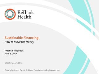 Sustainable Financing:
Washington, D.C.
Copyright © 2017 Fannie E. Rippel Foundation. All rights reserved.
Practical Playbook
June 1, 2017
1
How to Move the Money
 