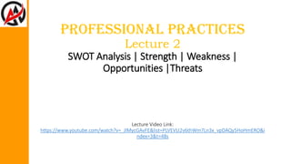 Professional Practices
Lecture 2
SWOT Analysis | Strength | Weakness |
Opportunities |Threats
Lecture Video Link:
https://www.youtube.com/watch?v=_JlMycGAvFE&list=PLVEVLI2v6thWm7Ln3x_vpDAQy5HoHmERO&i
ndex=3&t=48s
 