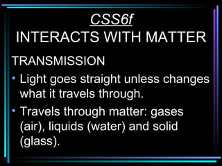 CSS6f INTERACTS WITH MATTER TRANSMISSION Light goes straight unless changes what it travels through. Travels through matter: gases (air), liquids (water) and solid (glass). 