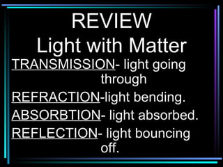REVIEW Light with Matter TRANSMISSION - light going  through REFRACTION -light bending. ABSORBTION - light absorbed. REFLECTION - light bouncing  off. 