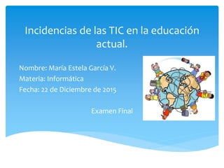 Incidencias de las TIC en la educación
actual.
Nombre: María Estela García V.
Materia: Informática
Fecha: 22 de Diciembre de 2015
Examen Final
 
