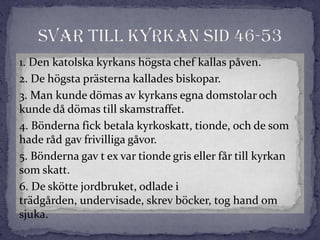 1. Den katolska kyrkans högsta chef kallas påven.
2. De högsta prästerna kallades biskopar.
3. Man kunde dömas av kyrkans egna domstolar och
kunde då dömas till skamstraffet.
4. Bönderna fick betala kyrkoskatt, tionde, och de som
hade råd gav frivilliga gåvor.
5. Bönderna gav t ex var tionde gris eller får till kyrkan
som skatt.
6. De skötte jordbruket, odlade i
trädgården, undervisade, skrev böcker, tog hand om
sjuka.
 