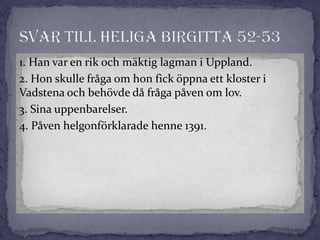 1. Han var en rik och mäktig lagman i Uppland.
2. Hon skulle fråga om hon fick öppna ett kloster i
Vadstena och behövde då fråga påven om lov.
3. Sina uppenbarelser.
4. Påven helgonförklarade henne 1391.
 