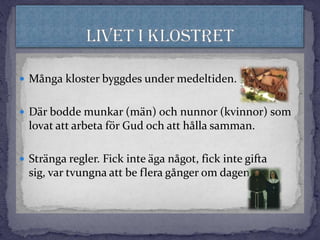  Många kloster byggdes under medeltiden.
 Där bodde munkar (män) och nunnor (kvinnor) som
lovat att arbeta för Gud och att hålla samman.
 Stränga regler. Fick inte äga något, fick inte gifta
sig, var tvungna att be flera gånger om dagen.
 
